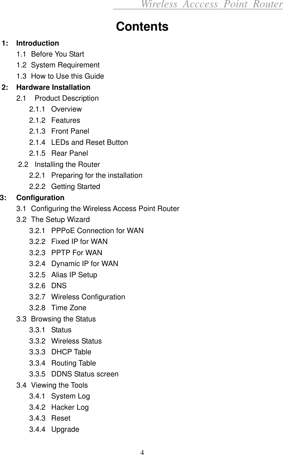      Wireless Acccess Point Router 4 Contents 1: Introduction 1.1 Before You Start 1.2 System Requirement  1.3  How to Use this Guide 2: Hardware Installation 2.1  Product Description 2.1.1 Overview 2.1.2 Features 2.1.3 Front Panel 2.1.4  LEDs and Reset Button 2.1.5 Rear Panel 2.2   Installing the Router 2.2.1  Preparing for the installation 2.2.2 Getting Started 3: Configuration 3.1  Configuring the Wireless Access Point Router 3.2  The Setup Wizard 3.2.1  PPPoE Connection for WAN 3.2.2  Fixed IP for WAN 3.2.3  PPTP For WAN 3.2.4  Dynamic IP for WAN 3.2.5  Alias IP Setup 3.2.6 DNS 3.2.7 Wireless Configuration 3.2.8 Time Zone 3.3  Browsing the Status 3.3.1 Status 3.3.2 Wireless Status 3.3.3 DHCP Table 3.3.4 Routing Table 3.3.5  DDNS Status screen 3.4 Viewing the Tools 3.4.1 System Log 3.4.2 Hacker Log 3.4.3 Reset 3.4.4 Upgrade 