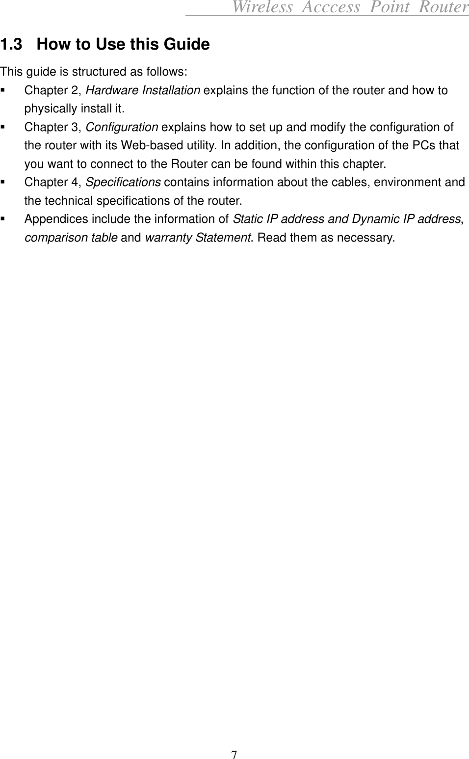      Wireless Acccess Point Router 7 1.3  How to Use this Guide This guide is structured as follows:   Chapter 2, Hardware Installation explains the function of the router and how to physically install it.   Chapter 3, Configuration explains how to set up and modify the configuration of the router with its Web-based utility. In addition, the configuration of the PCs that you want to connect to the Router can be found within this chapter.   Chapter 4, Specifications contains information about the cables, environment and the technical specifications of the router.   Appendices include the information of Static IP address and Dynamic IP address, comparison table and warranty Statement. Read them as necessary.                           