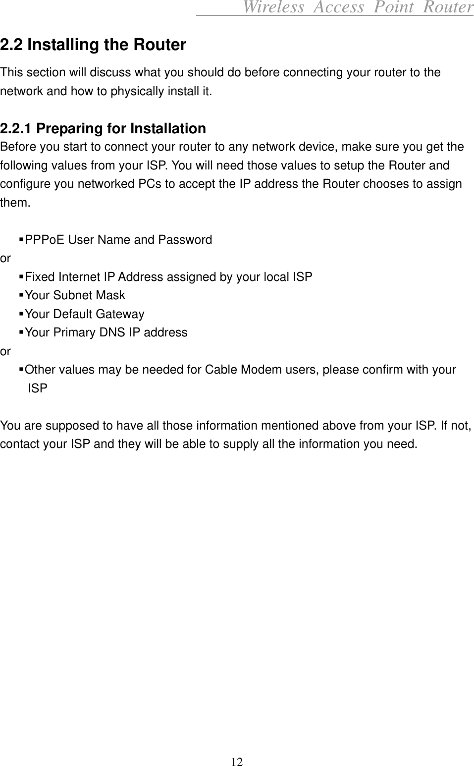      Wireless Access Point Router 2.2 Installing the Router This section will discuss what you should do before connecting your router to the network and how to physically install it.  2.2.1 Preparing for Installation Before you start to connect your router to any network device, make sure you get the following values from your ISP. You will need those values to setup the Router and configure you networked PCs to accept the IP address the Router chooses to assign them.   PPPoE User Name and Password or  Fixed Internet IP Address assigned by your local ISP  Your Subnet Mask  Your Default Gateway  Your Primary DNS IP address or  Other values may be needed for Cable Modem users, please confirm with your ISP  You are supposed to have all those information mentioned above from your ISP. If not, contact your ISP and they will be able to supply all the information you need.                12 