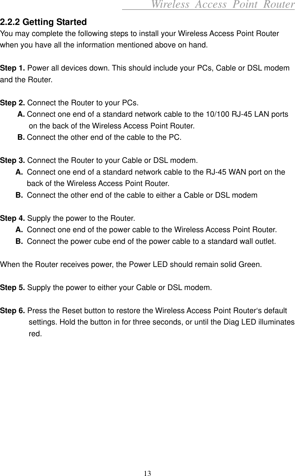      Wireless Access Point Router 2.2.2 Getting Started You may complete the following steps to install your Wireless Access Point Router when you have all the information mentioned above on hand.  Step 1. Power all devices down. This should include your PCs, Cable or DSL modem and the Router.  Step 2. Connect the Router to your PCs. A. Connect one end of a standard network cable to the 10/100 RJ-45 LAN ports on the back of the Wireless Access Point Router. B. Connect the other end of the cable to the PC.  Step 3. Connect the Router to your Cable or DSL modem. A.  Connect one end of a standard network cable to the RJ-45 WAN port on the back of the Wireless Access Point Router. B.  Connect the other end of the cable to either a Cable or DSL modem  Step 4. Supply the power to the Router. A.  Connect one end of the power cable to the Wireless Access Point Router. B.  Connect the power cube end of the power cable to a standard wall outlet.  When the Router receives power, the Power LED should remain solid Green.  Step 5. Supply the power to either your Cable or DSL modem.  Step 6. Press the Reset button to restore the Wireless Access Point Router‘s default settings. Hold the button in for three seconds, or until the Diag LED illuminates red.           13 