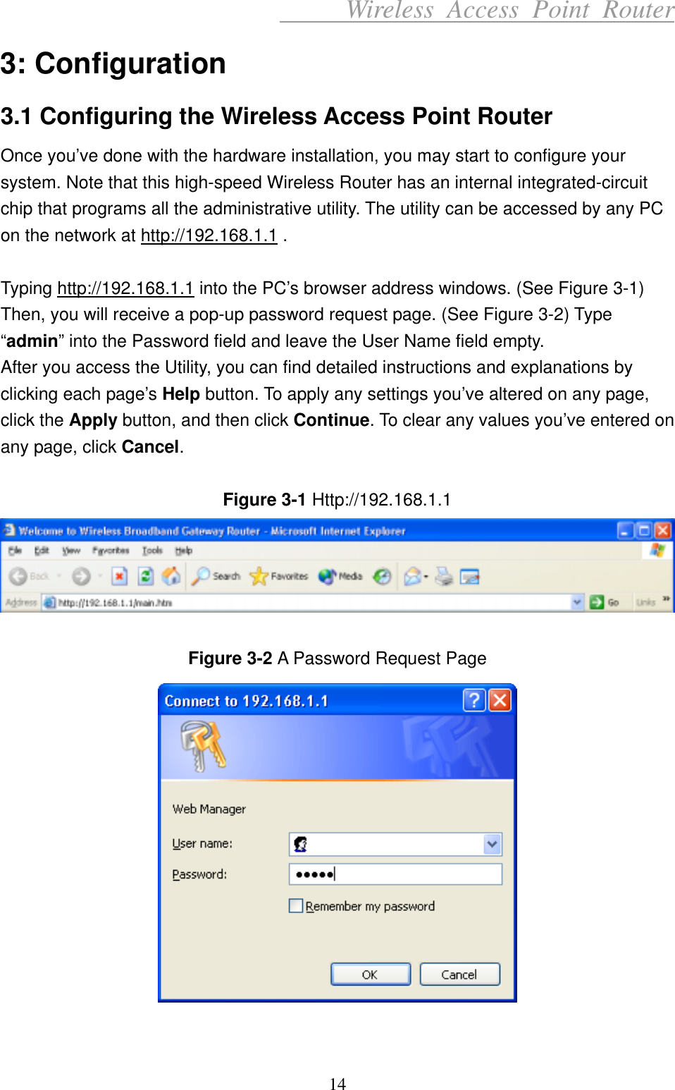      Wireless Access Point Router 3: Configuration 3.1 Configuring the Wireless Access Point Router Once you’ve done with the hardware installation, you may start to configure your system. Note that this high-speed Wireless Router has an internal integrated-circuit chip that programs all the administrative utility. The utility can be accessed by any PC on the network at http://192.168.1.1 .  Typing http://192.168.1.1 into the PC’s browser address windows. (See Figure 3-1) Then, you will receive a pop-up password request page. (See Figure 3-2) Type “admin” into the Password field and leave the User Name field empty. After you access the Utility, you can find detailed instructions and explanations by clicking each page’s Help button. To apply any settings you’ve altered on any page, click the Apply button, and then click Continue. To clear any values you’ve entered on any page, click Cancel.  Figure 3-1 Http://192.168.1.1    Figure 3-2 A Password Request Page   14 