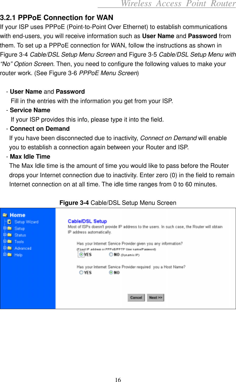      Wireless Access Point Router 3.2.1 PPPoE Connection for WAN If your ISP uses PPPoE (Point-to-Point Over Ethernet) to establish communications with end-users, you will receive information such as User Name and Password from them. To set up a PPPoE connection for WAN, follow the instructions as shown in Figure 3-4 Cable/DSL Setup Menu Screen and Figure 3-5 Cable/DSL Setup Menu with “No” Option Screen. Then, you need to configure the following values to make your router work. (See Figure 3-6 PPPoE Menu Screen)  - User Name and Password Fill in the entries with the information you get from your ISP. - Service Name If your ISP provides this info, please type it into the field. - Connect on Demand If you have been disconnected due to inactivity, Connect on Demand will enable you to establish a connection again between your Router and ISP. - Max Idle Time The Max Idle time is the amount of time you would like to pass before the Router drops your Internet connection due to inactivity. Enter zero (0) in the field to remain Internet connection on at all time. The idle time ranges from 0 to 60 minutes.  Figure 3-4 Cable/DSL Setup Menu Screen        16 