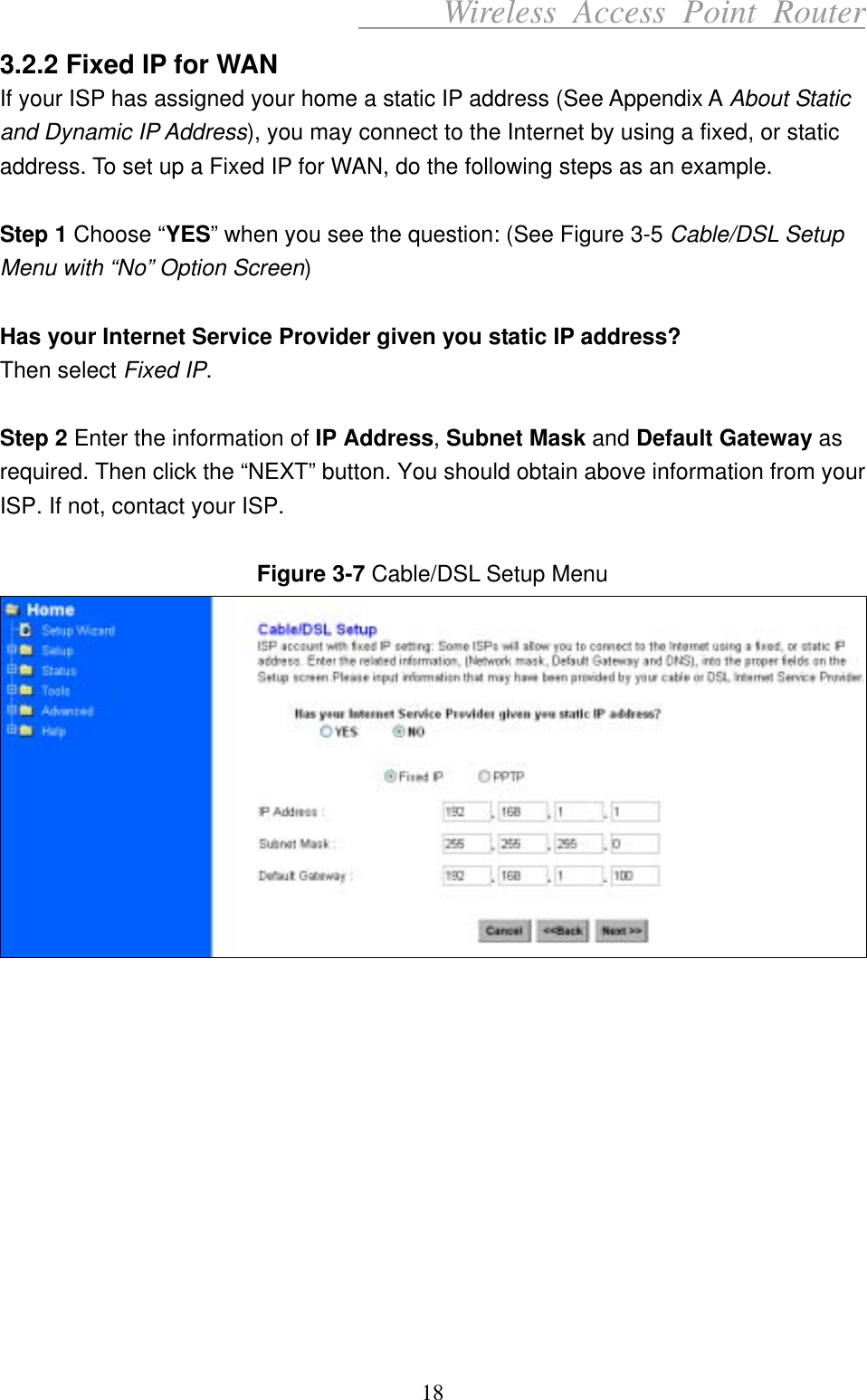      Wireless Access Point Router 3.2.2 Fixed IP for WAN If your ISP has assigned your home a static IP address (See Appendix A About Static and Dynamic IP Address), you may connect to the Internet by using a fixed, or static address. To set up a Fixed IP for WAN, do the following steps as an example.  Step 1 Choose “YES” when you see the question: (See Figure 3-5 Cable/DSL Setup Menu with “No” Option Screen)  Has your Internet Service Provider given you static IP address? Then select Fixed IP.  Step 2 Enter the information of IP Address, Subnet Mask and Default Gateway as required. Then click the “NEXT” button. You should obtain above information from your ISP. If not, contact your ISP.  Figure 3-7 Cable/DSL Setup Menu             18 