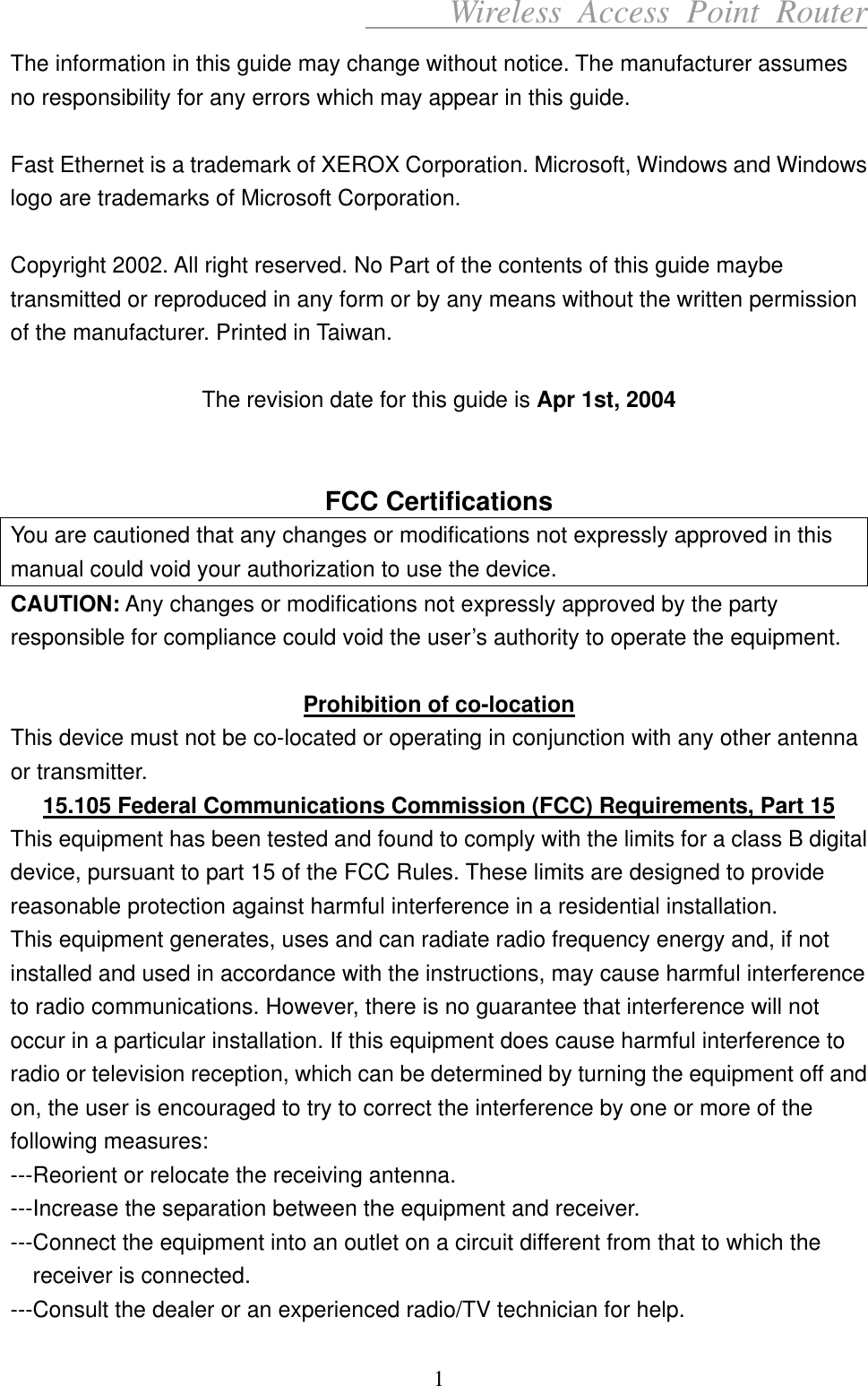      Wireless Access Point Router The information in this guide may change without notice. The manufacturer assumes no responsibility for any errors which may appear in this guide.  Fast Ethernet is a trademark of XEROX Corporation. Microsoft, Windows and Windows logo are trademarks of Microsoft Corporation.  Copyright 2002. All right reserved. No Part of the contents of this guide maybe transmitted or reproduced in any form or by any means without the written permission of the manufacturer. Printed in Taiwan.  The revision date for this guide is Apr 1st, 2004   FCC Certifications You are cautioned that any changes or modifications not expressly approved in this manual could void your authorization to use the device. CAUTION: Any changes or modifications not expressly approved by the party responsible for compliance could void the user’s authority to operate the equipment.  Prohibition of co-location This device must not be co-located or operating in conjunction with any other antenna or transmitter. 15.105 Federal Communications Commission (FCC) Requirements, Part 15 This equipment has been tested and found to comply with the limits for a class B digital device, pursuant to part 15 of the FCC Rules. These limits are designed to provide reasonable protection against harmful interference in a residential installation. This equipment generates, uses and can radiate radio frequency energy and, if not installed and used in accordance with the instructions, may cause harmful interference to radio communications. However, there is no guarantee that interference will not occur in a particular installation. If this equipment does cause harmful interference to radio or television reception, which can be determined by turning the equipment off and on, the user is encouraged to try to correct the interference by one or more of the following measures: ---Reorient or relocate the receiving antenna. ---Increase the separation between the equipment and receiver. ---Connect the equipment into an outlet on a circuit different from that to which the receiver is connected. ---Consult the dealer or an experienced radio/TV technician for help. 1 