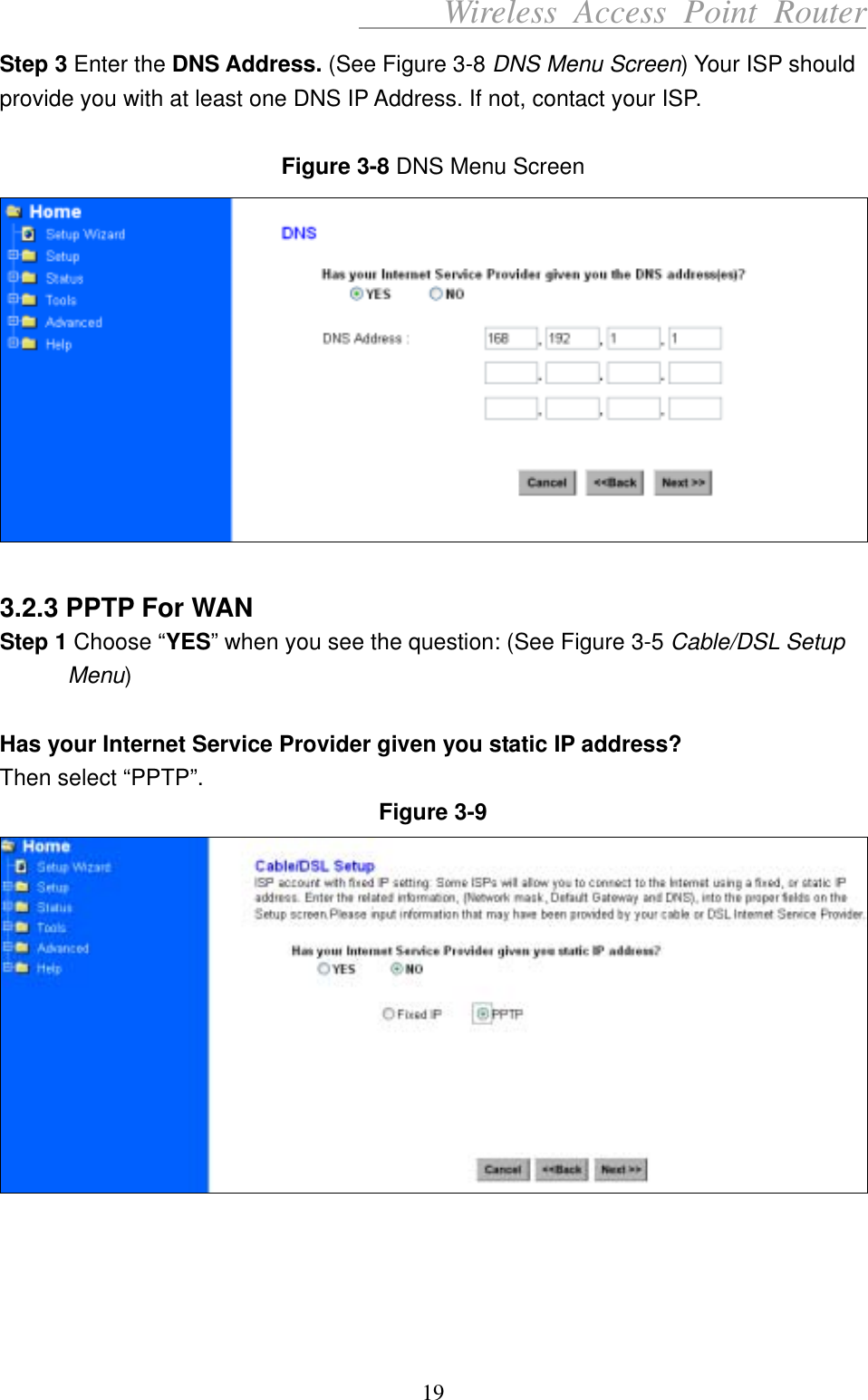      Wireless Access Point Router Step 3 Enter the DNS Address. (See Figure 3-8 DNS Menu Screen) Your ISP should provide you with at least one DNS IP Address. If not, contact your ISP.  Figure 3-8 DNS Menu Screen   3.2.3 PPTP For WAN Step 1 Choose “YES” when you see the question: (See Figure 3-5 Cable/DSL Setup Menu)  Has your Internet Service Provider given you static IP address? Then select “PPTP”. Figure 3-9      19 