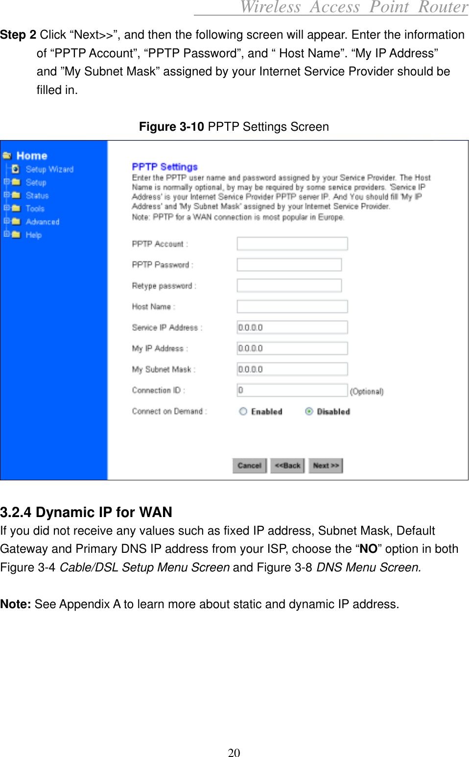      Wireless Access Point Router Step 2 Click “Next&gt;&gt;”, and then the following screen will appear. Enter the information of “PPTP Account”, “PPTP Password”, and “ Host Name”. “My IP Address” and ”My Subnet Mask” assigned by your Internet Service Provider should be filled in.  Figure 3-10 PPTP Settings Screen   3.2.4 Dynamic IP for WAN If you did not receive any values such as fixed IP address, Subnet Mask, Default Gateway and Primary DNS IP address from your ISP, choose the “NO” option in both Figure 3-4 Cable/DSL Setup Menu Screen and Figure 3-8 DNS Menu Screen.   Note: See Appendix A to learn more about static and dynamic IP address.       20 