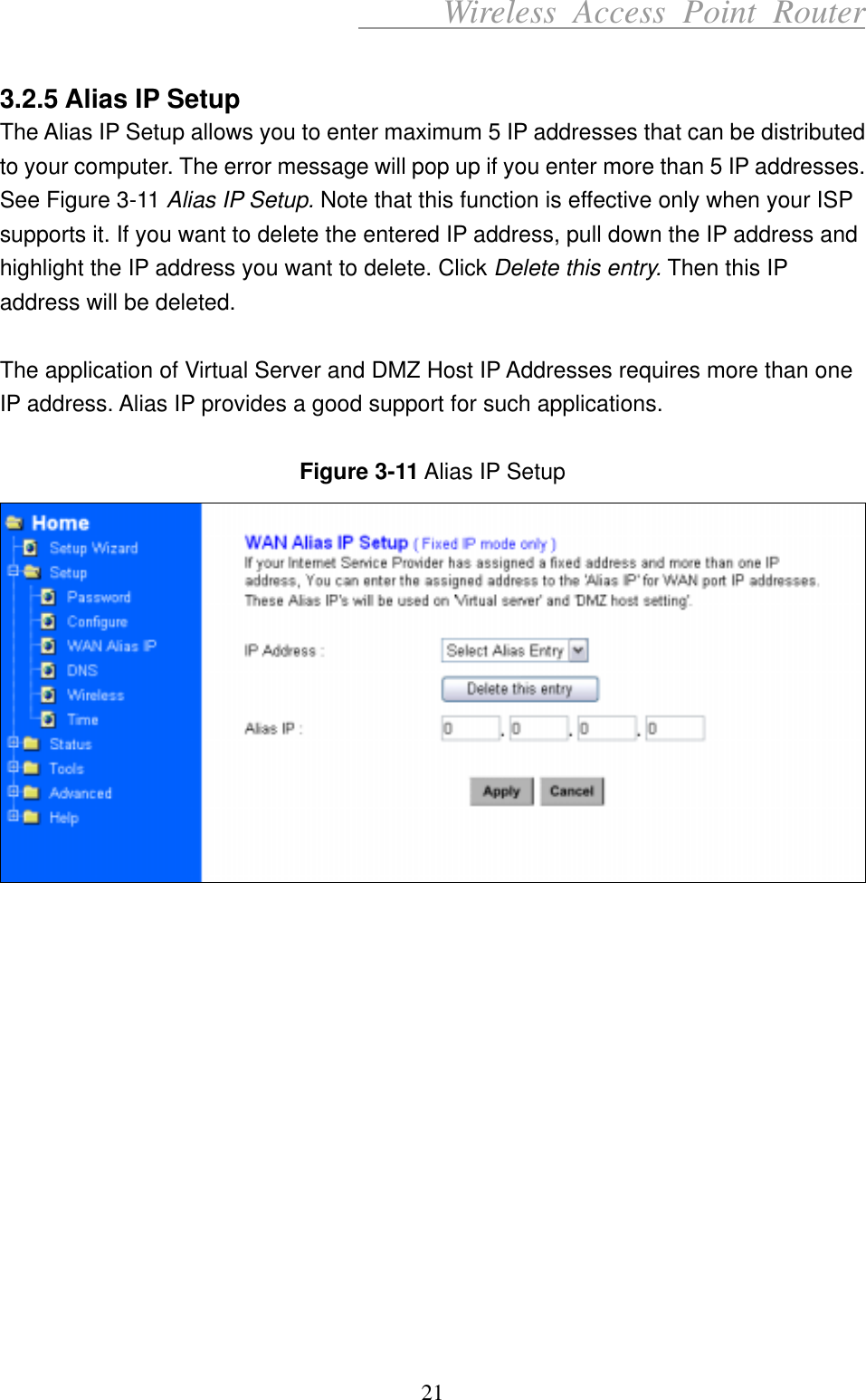      Wireless Access Point Router  3.2.5 Alias IP Setup The Alias IP Setup allows you to enter maximum 5 IP addresses that can be distributed to your computer. The error message will pop up if you enter more than 5 IP addresses. See Figure 3-11 Alias IP Setup. Note that this function is effective only when your ISP supports it. If you want to delete the entered IP address, pull down the IP address and highlight the IP address you want to delete. Click Delete this entry. Then this IP address will be deleted.  The application of Virtual Server and DMZ Host IP Addresses requires more than one IP address. Alias IP provides a good support for such applications.  Figure 3-11 Alias IP Setup               21 