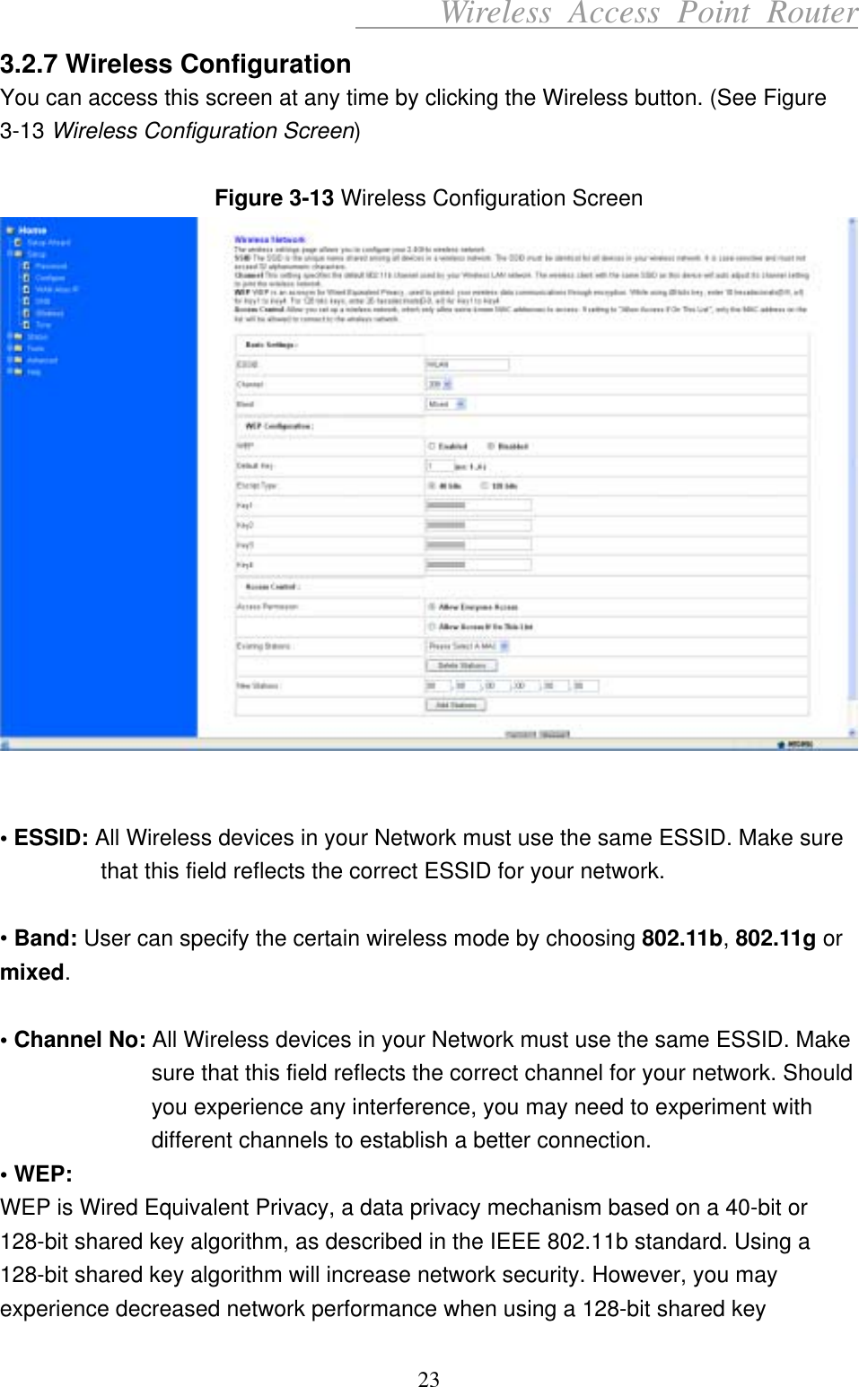      Wireless Access Point Router 3.2.7 Wireless Configuration You can access this screen at any time by clicking the Wireless button. (See Figure 3-13 Wireless Configuration Screen)  Figure 3-13 Wireless Configuration Screen    • ESSID: All Wireless devices in your Network must use the same ESSID. Make sure that this field reflects the correct ESSID for your network.  • Band: User can specify the certain wireless mode by choosing 802.11b, 802.11g or mixed.   • Channel No: All Wireless devices in your Network must use the same ESSID. Make sure that this field reflects the correct channel for your network. Should you experience any interference, you may need to experiment with different channels to establish a better connection. • WEP: WEP is Wired Equivalent Privacy, a data privacy mechanism based on a 40-bit or 128-bit shared key algorithm, as described in the IEEE 802.11b standard. Using a 128-bit shared key algorithm will increase network security. However, you may experience decreased network performance when using a 128-bit shared key 23 