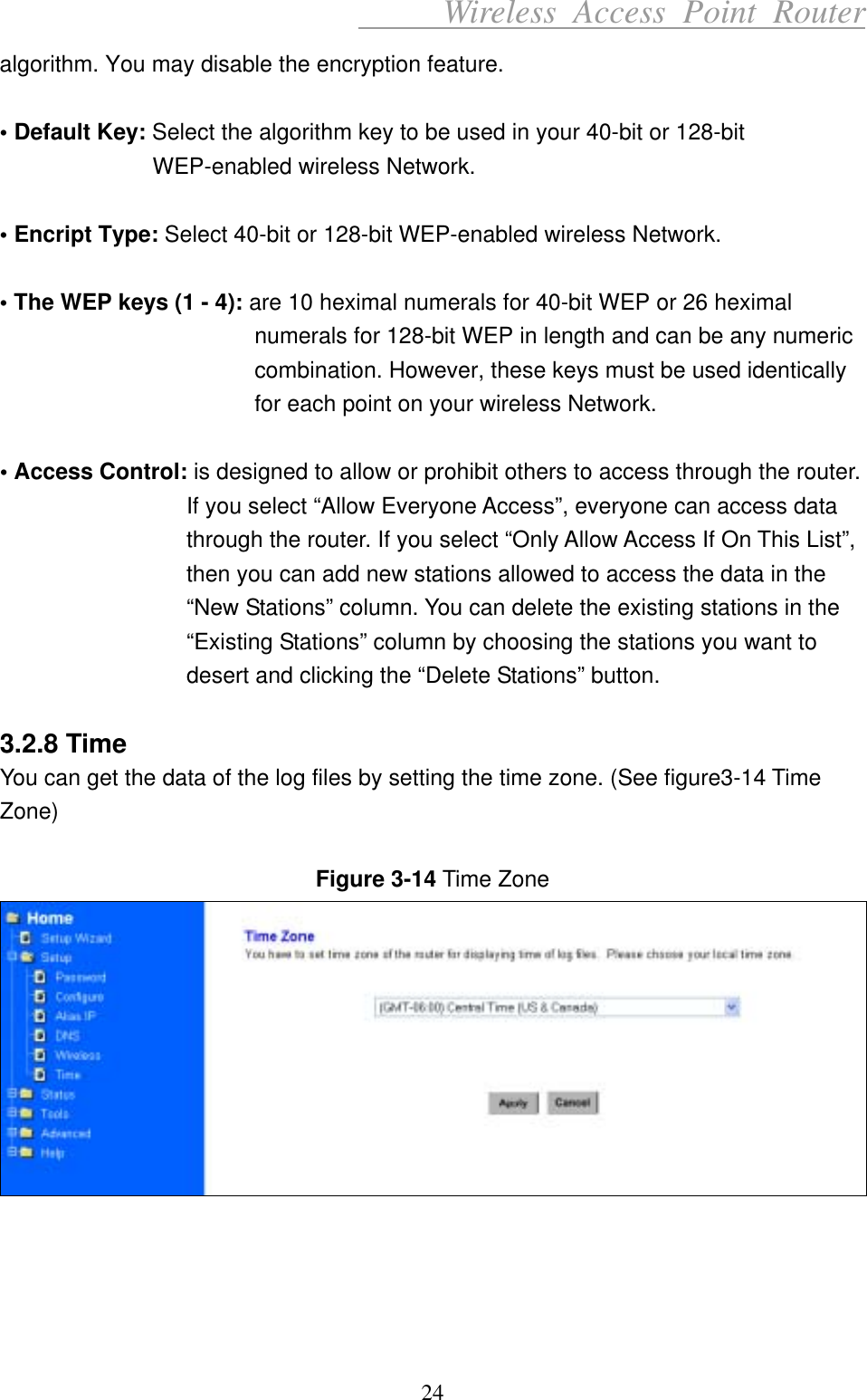      Wireless Access Point Router algorithm. You may disable the encryption feature.  • Default Key: Select the algorithm key to be used in your 40-bit or 128-bit WEP-enabled wireless Network.  • Encript Type: Select 40-bit or 128-bit WEP-enabled wireless Network.  • The WEP keys (1 - 4): are 10 heximal numerals for 40-bit WEP or 26 heximal numerals for 128-bit WEP in length and can be any numeric combination. However, these keys must be used identically for each point on your wireless Network.  • Access Control: is designed to allow or prohibit others to access through the router. If you select “Allow Everyone Access”, everyone can access data through the router. If you select “Only Allow Access If On This List”, then you can add new stations allowed to access the data in the “New Stations” column. You can delete the existing stations in the “Existing Stations” column by choosing the stations you want to desert and clicking the “Delete Stations” button.  3.2.8 Time You can get the data of the log files by setting the time zone. (See figure3-14 Time Zone)  Figure 3-14 Time Zone      24 