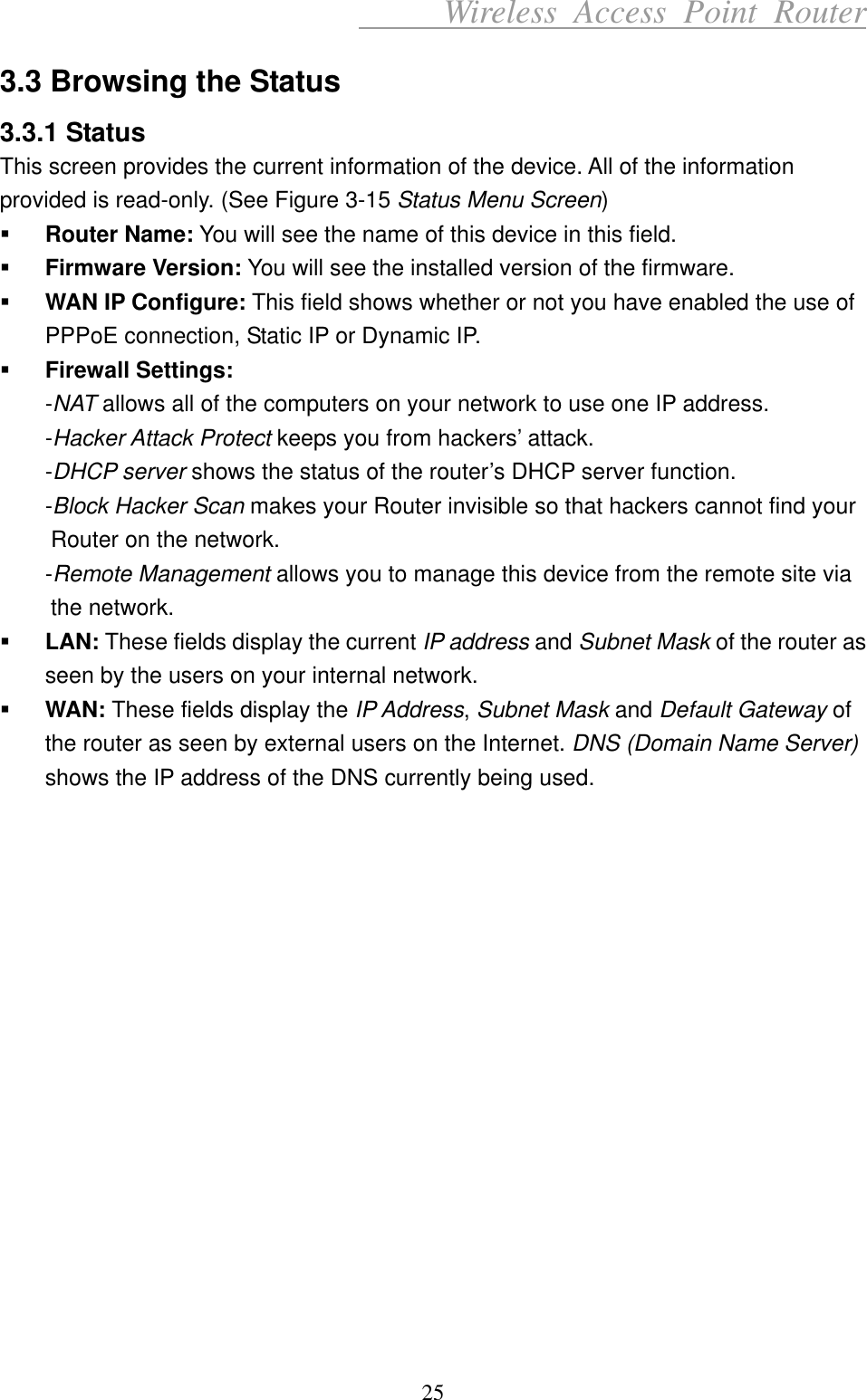      Wireless Access Point Router 3.3 Browsing the Status 3.3.1 Status This screen provides the current information of the device. All of the information provided is read-only. (See Figure 3-15 Status Menu Screen)   Router Name: You will see the name of this device in this field.   Firmware Version: You will see the installed version of the firmware.   WAN IP Configure: This field shows whether or not you have enabled the use of PPPoE connection, Static IP or Dynamic IP.   Firewall Settings: -NAT allows all of the computers on your network to use one IP address. -Hacker Attack Protect keeps you from hackers’ attack. -DHCP server shows the status of the router’s DHCP server function. -Block Hacker Scan makes your Router invisible so that hackers cannot find your Router on the network. -Remote Management allows you to manage this device from the remote site via the network.   LAN: These fields display the current IP address and Subnet Mask of the router as seen by the users on your internal network.   WAN: These fields display the IP Address, Subnet Mask and Default Gateway of the router as seen by external users on the Internet. DNS (Domain Name Server) shows the IP address of the DNS currently being used.                 25 