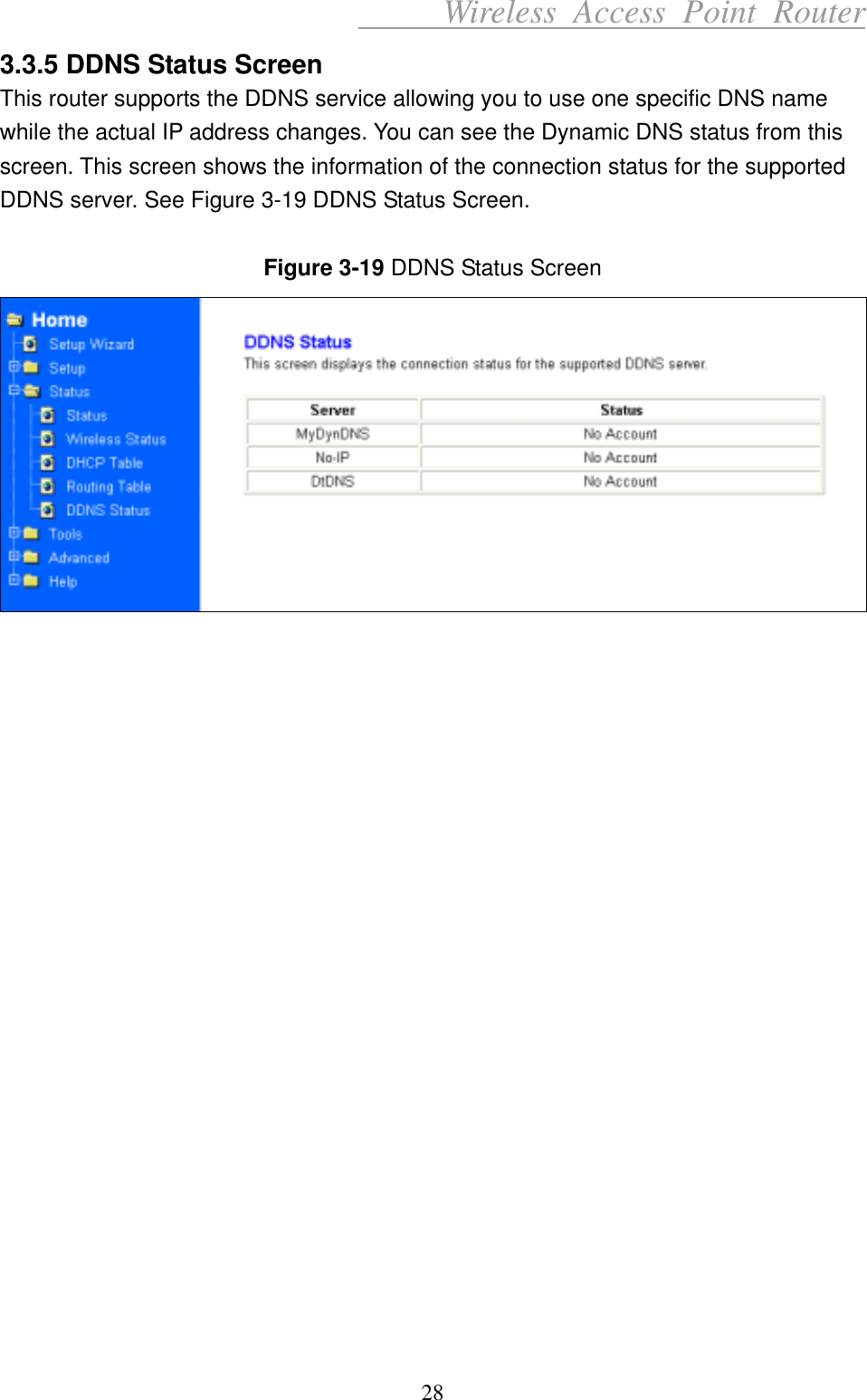      Wireless Access Point Router 3.3.5 DDNS Status Screen This router supports the DDNS service allowing you to use one specific DNS name while the actual IP address changes. You can see the Dynamic DNS status from this screen. This screen shows the information of the connection status for the supported DDNS server. See Figure 3-19 DDNS Status Screen.  Figure 3-19 DDNS Status Screen                       28 