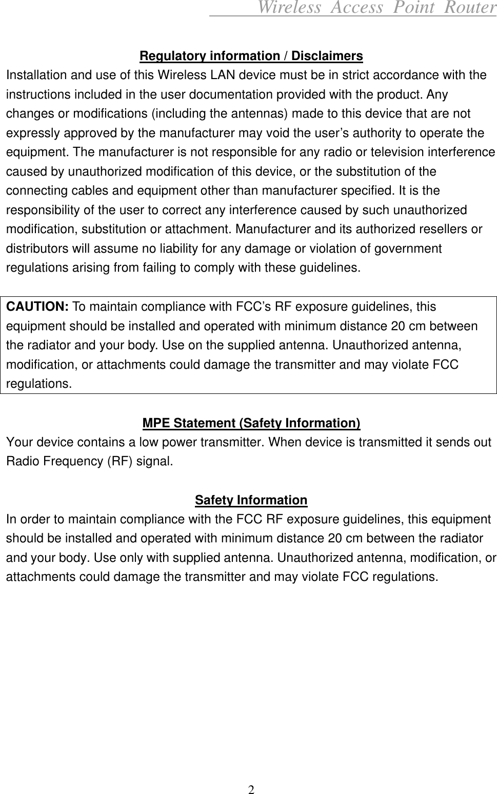      Wireless Access Point Router  Regulatory information / Disclaimers Installation and use of this Wireless LAN device must be in strict accordance with the instructions included in the user documentation provided with the product. Any changes or modifications (including the antennas) made to this device that are not expressly approved by the manufacturer may void the user’s authority to operate the equipment. The manufacturer is not responsible for any radio or television interference caused by unauthorized modification of this device, or the substitution of the connecting cables and equipment other than manufacturer specified. It is the responsibility of the user to correct any interference caused by such unauthorized modification, substitution or attachment. Manufacturer and its authorized resellers or distributors will assume no liability for any damage or violation of government regulations arising from failing to comply with these guidelines.  CAUTION: To maintain compliance with FCC’s RF exposure guidelines, this equipment should be installed and operated with minimum distance 20 cm between the radiator and your body. Use on the supplied antenna. Unauthorized antenna, modification, or attachments could damage the transmitter and may violate FCC regulations.  MPE Statement (Safety Information) Your device contains a low power transmitter. When device is transmitted it sends out Radio Frequency (RF) signal.  Safety Information In order to maintain compliance with the FCC RF exposure guidelines, this equipment should be installed and operated with minimum distance 20 cm between the radiator and your body. Use only with supplied antenna. Unauthorized antenna, modification, or attachments could damage the transmitter and may violate FCC regulations.          2 