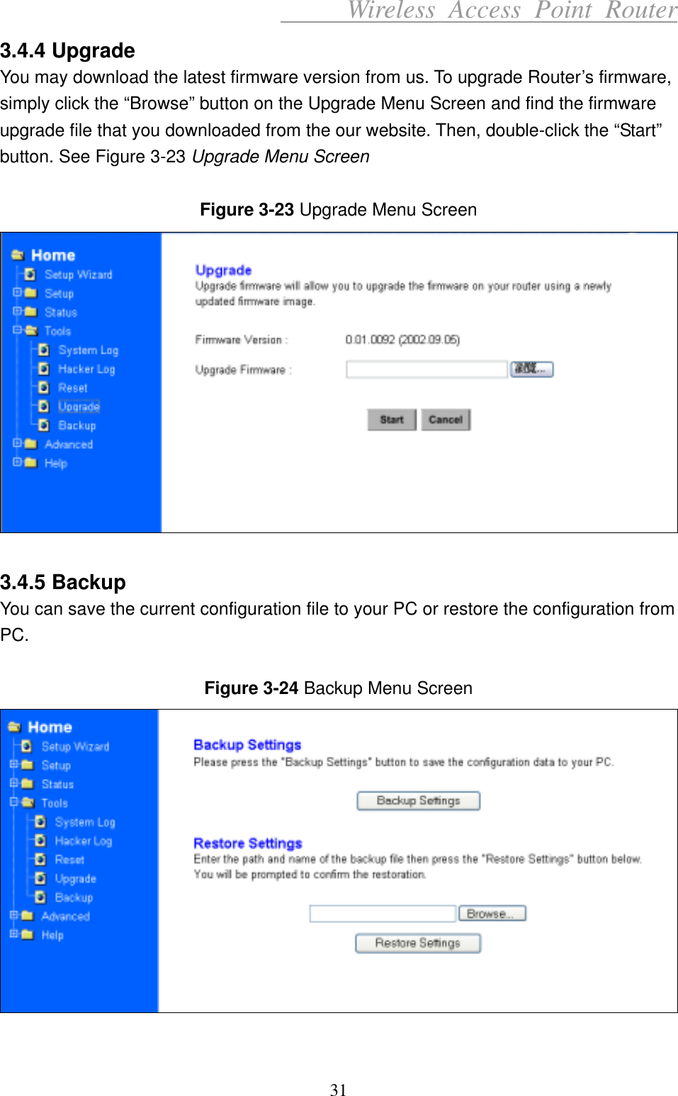      Wireless Access Point Router 3.4.4 Upgrade You may download the latest firmware version from us. To upgrade Router’s firmware, simply click the “Browse” button on the Upgrade Menu Screen and find the firmware upgrade file that you downloaded from the our website. Then, double-click the “Start” button. See Figure 3-23 Upgrade Menu Screen   Figure 3-23 Upgrade Menu Screen   3.4.5 Backup You can save the current configuration file to your PC or restore the configuration from PC.   Figure 3-24 Backup Menu Screen   31 