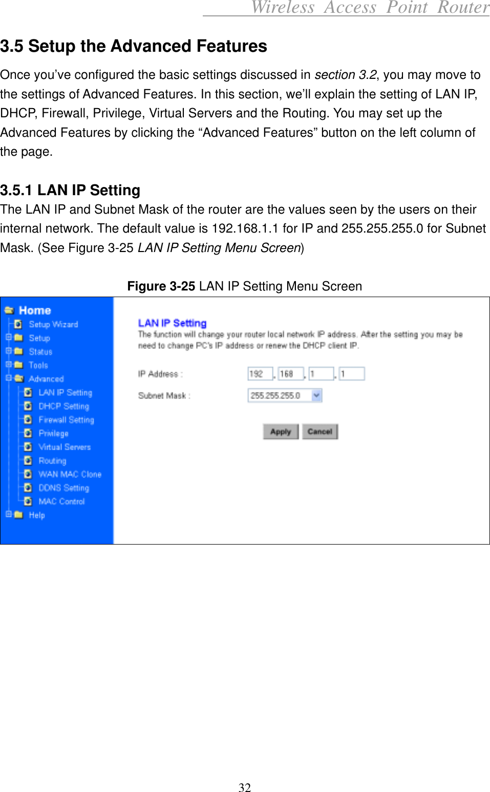      Wireless Access Point Router 3.5 Setup the Advanced Features Once you’ve configured the basic settings discussed in section 3.2, you may move to the settings of Advanced Features. In this section, we’ll explain the setting of LAN IP, DHCP, Firewall, Privilege, Virtual Servers and the Routing. You may set up the Advanced Features by clicking the “Advanced Features” button on the left column of the page.    3.5.1 LAN IP Setting The LAN IP and Subnet Mask of the router are the values seen by the users on their internal network. The default value is 192.168.1.1 for IP and 255.255.255.0 for Subnet Mask. (See Figure 3-25 LAN IP Setting Menu Screen)  Figure 3-25 LAN IP Setting Menu Screen             32 