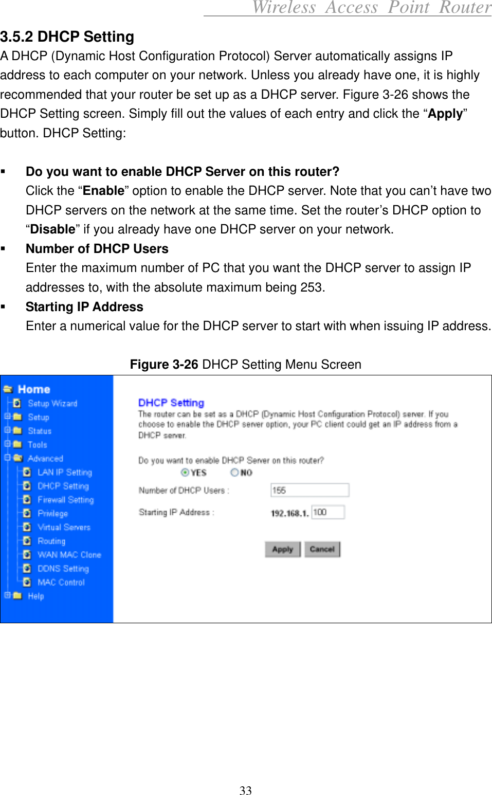      Wireless Access Point Router 3.5.2 DHCP Setting A DHCP (Dynamic Host Configuration Protocol) Server automatically assigns IP address to each computer on your network. Unless you already have one, it is highly recommended that your router be set up as a DHCP server. Figure 3-26 shows the DHCP Setting screen. Simply fill out the values of each entry and click the “Apply” button. DHCP Setting:    Do you want to enable DHCP Server on this router? Click the “Enable” option to enable the DHCP server. Note that you can’t have two DHCP servers on the network at the same time. Set the router’s DHCP option to “Disable” if you already have one DHCP server on your network.   Number of DHCP Users Enter the maximum number of PC that you want the DHCP server to assign IP addresses to, with the absolute maximum being 253.   Starting IP Address Enter a numerical value for the DHCP server to start with when issuing IP address.  Figure 3-26 DHCP Setting Menu Screen         33 