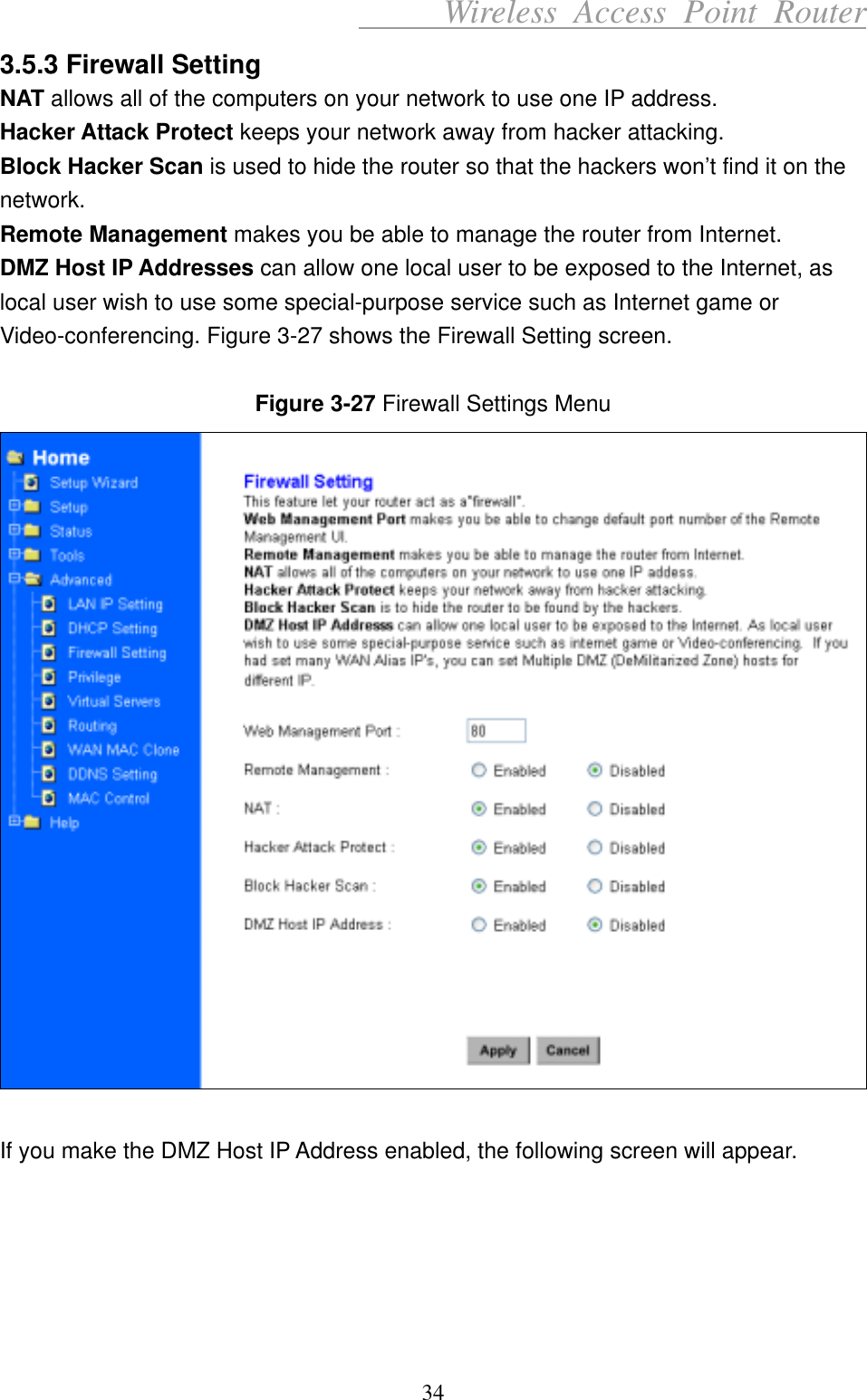      Wireless Access Point Router 3.5.3 Firewall Setting NAT allows all of the computers on your network to use one IP address.   Hacker Attack Protect keeps your network away from hacker attacking.   Block Hacker Scan is used to hide the router so that the hackers won’t find it on the network.  Remote Management makes you be able to manage the router from Internet.   DMZ Host IP Addresses can allow one local user to be exposed to the Internet, as local user wish to use some special-purpose service such as Internet game or Video-conferencing. Figure 3-27 shows the Firewall Setting screen.  Figure 3-27 Firewall Settings Menu   If you make the DMZ Host IP Address enabled, the following screen will appear.      34 