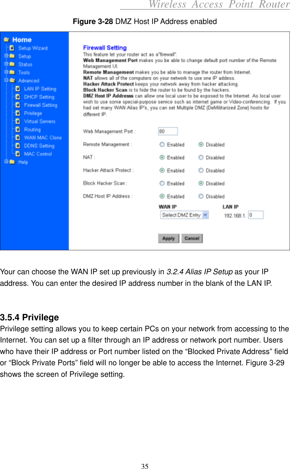      Wireless Access Point Router Figure 3-28 DMZ Host IP Address enabled   Your can choose the WAN IP set up previously in 3.2.4 Alias IP Setup as your IP address. You can enter the desired IP address number in the blank of the LAN IP.   3.5.4 Privilege Privilege setting allows you to keep certain PCs on your network from accessing to the Internet. You can set up a filter through an IP address or network port number. Users who have their IP address or Port number listed on the “Blocked Private Address” field or “Block Private Ports” field will no longer be able to access the Internet. Figure 3-29 shows the screen of Privilege setting.       35 