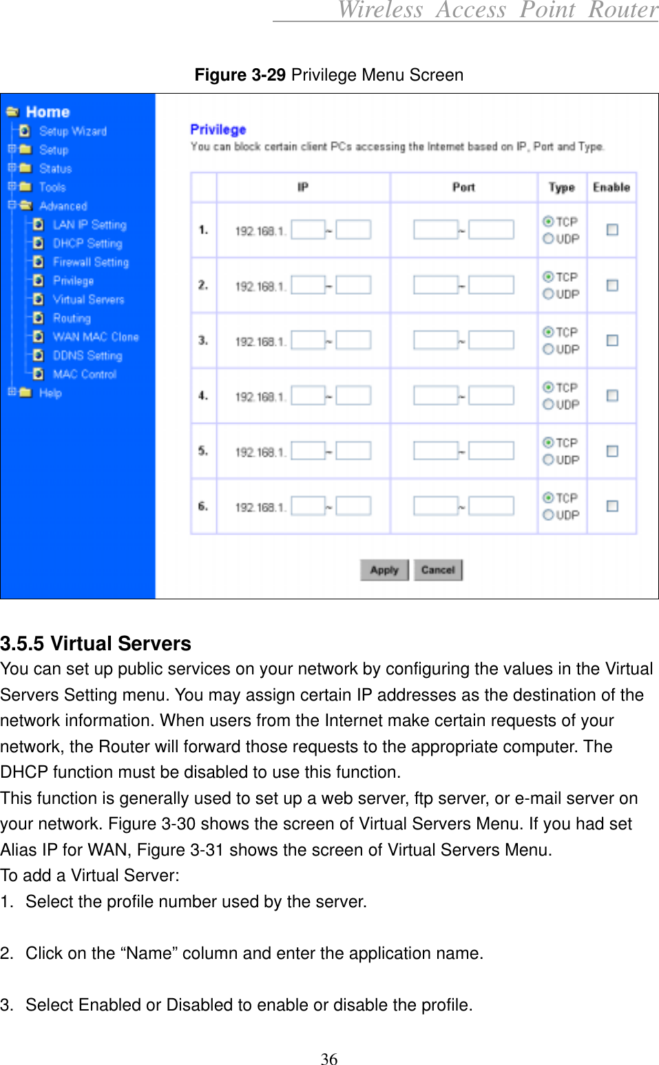      Wireless Access Point Router  Figure 3-29 Privilege Menu Screen   3.5.5 Virtual Servers You can set up public services on your network by configuring the values in the Virtual Servers Setting menu. You may assign certain IP addresses as the destination of the network information. When users from the Internet make certain requests of your network, the Router will forward those requests to the appropriate computer. The DHCP function must be disabled to use this function. This function is generally used to set up a web server, ftp server, or e-mail server on your network. Figure 3-30 shows the screen of Virtual Servers Menu. If you had set Alias IP for WAN, Figure 3-31 shows the screen of Virtual Servers Menu. To add a Virtual Server: 1.  Select the profile number used by the server.    2.  Click on the “Name” column and enter the application name.  3.  Select Enabled or Disabled to enable or disable the profile. 36 