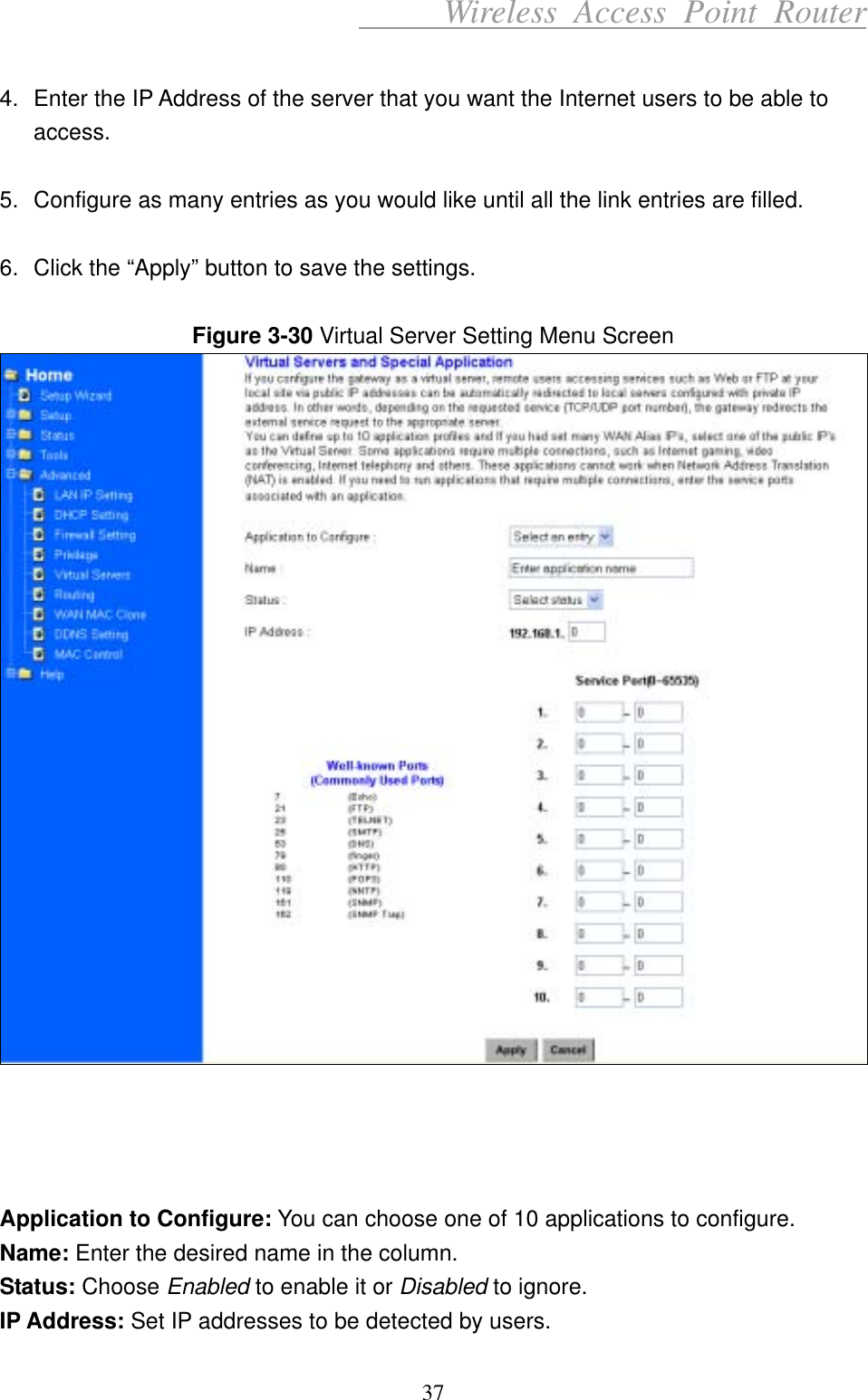      Wireless Access Point Router  4.  Enter the IP Address of the server that you want the Internet users to be able to access.  5.  Configure as many entries as you would like until all the link entries are filled.  6.  Click the “Apply” button to save the settings.  Figure 3-30 Virtual Server Setting Menu Screen      Application to Configure: You can choose one of 10 applications to configure. Name: Enter the desired name in the column. Status: Choose Enabled to enable it or Disabled to ignore. IP Address: Set IP addresses to be detected by users. 37 