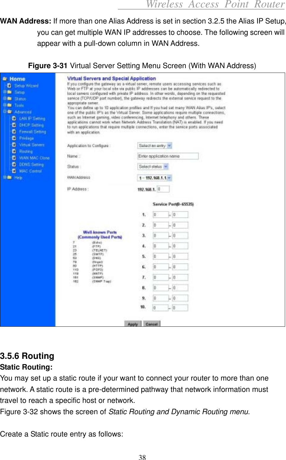      Wireless Access Point Router WAN Address: If more than one Alias Address is set in section 3.2.5 the Alias IP Setup, you can get multiple WAN IP addresses to choose. The following screen will appear with a pull-down column in WAN Address.  Figure 3-31 Virtual Server Setting Menu Screen (With WAN Address)    3.5.6 Routing Static Routing: You may set up a static route if your want to connect your router to more than one network. A static route is a pre-determined pathway that network information must travel to reach a specific host or network. Figure 3-32 shows the screen of Static Routing and Dynamic Routing menu.  Create a Static route entry as follows: 38 