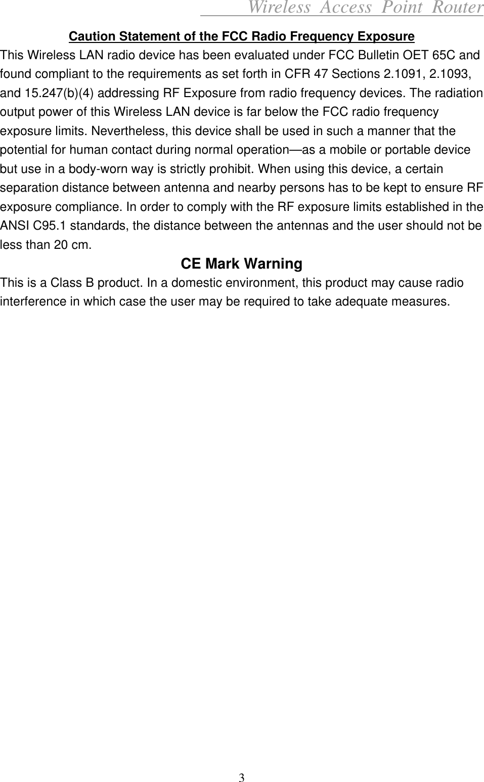      Wireless Access Point Router Caution Statement of the FCC Radio Frequency Exposure This Wireless LAN radio device has been evaluated under FCC Bulletin OET 65C and found compliant to the requirements as set forth in CFR 47 Sections 2.1091, 2.1093, and 15.247(b)(4) addressing RF Exposure from radio frequency devices. The radiation output power of this Wireless LAN device is far below the FCC radio frequency exposure limits. Nevertheless, this device shall be used in such a manner that the potential for human contact during normal operation—as a mobile or portable device but use in a body-worn way is strictly prohibit. When using this device, a certain separation distance between antenna and nearby persons has to be kept to ensure RF exposure compliance. In order to comply with the RF exposure limits established in the ANSI C95.1 standards, the distance between the antennas and the user should not be less than 20 cm. CE Mark Warning This is a Class B product. In a domestic environment, this product may cause radio interference in which case the user may be required to take adequate measures.                        3 