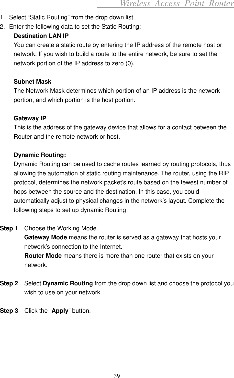      Wireless Access Point Router 1.  Select “Static Routing” from the drop down list. 2.  Enter the following data to set the Static Routing: Destination LAN IP You can create a static route by entering the IP address of the remote host or network. If you wish to build a route to the entire network, be sure to set the network portion of the IP address to zero (0).    Subnet Mask The Network Mask determines which portion of an IP address is the network portion, and which portion is the host portion.  Gateway IP This is the address of the gateway device that allows for a contact between the Router and the remote network or host.  Dynamic Routing: Dynamic Routing can be used to cache routes learned by routing protocols, thus allowing the automation of static routing maintenance. The router, using the RIP protocol, determines the network packet’s route based on the fewest number of hops between the source and the destination. In this case, you could automatically adjust to physical changes in the network’s layout. Complete the following steps to set up dynamic Routing:  Step 1    Choose the Working Mode. Gateway Mode means the router is served as a gateway that hosts your network’s connection to the Internet. Router Mode means there is more than one router that exists on your network.  Step 2   Select Dynamic Routing from the drop down list and choose the protocol you wish to use on your network.  Step 3    Click the “Apply” button.      39 