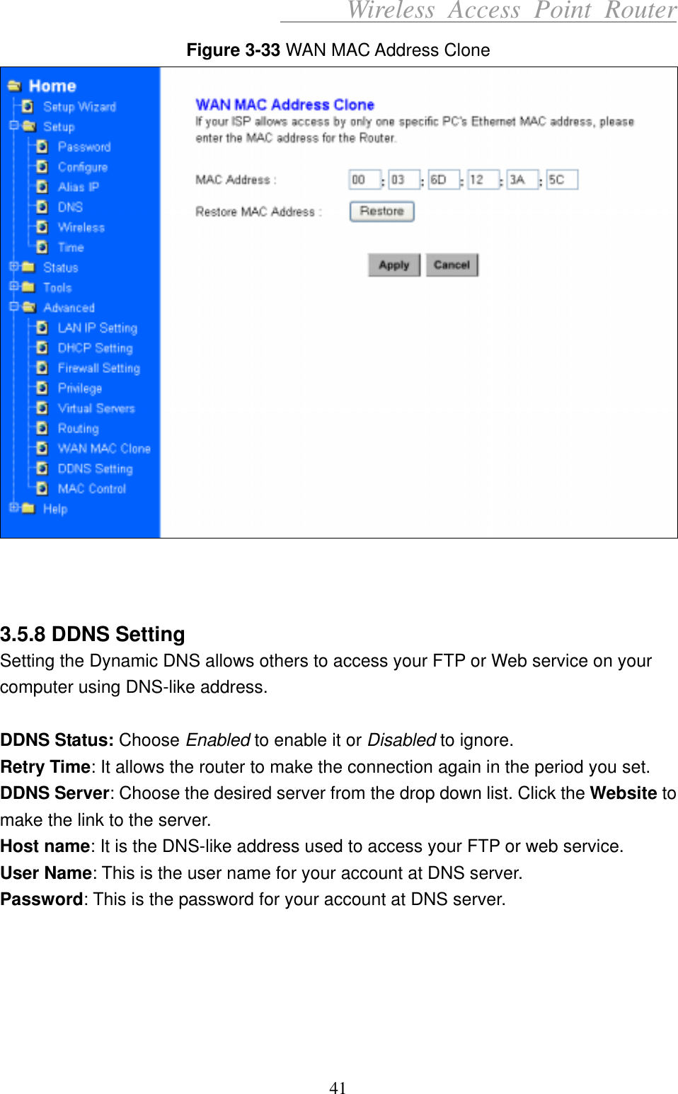      Wireless Access Point Router Figure 3-33 WAN MAC Address Clone     3.5.8 DDNS Setting Setting the Dynamic DNS allows others to access your FTP or Web service on your computer using DNS-like address.  DDNS Status: Choose Enabled to enable it or Disabled to ignore. Retry Time: It allows the router to make the connection again in the period you set.   DDNS Server: Choose the desired server from the drop down list. Click the Website to make the link to the server.   Host name: It is the DNS-like address used to access your FTP or web service. User Name: This is the user name for your account at DNS server. Password: This is the password for your account at DNS server.      41 