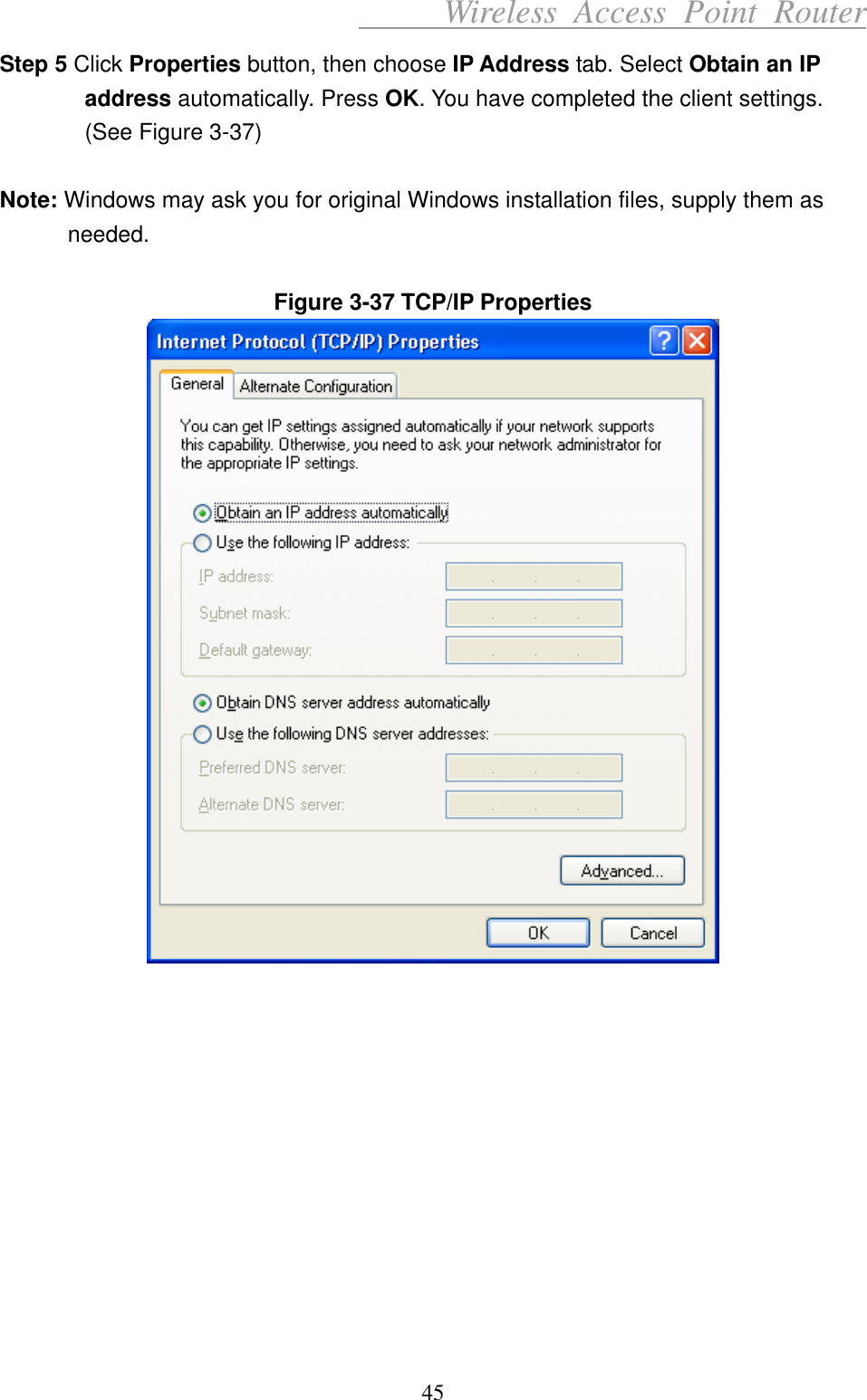      Wireless Access Point Router Step 5 Click Properties button, then choose IP Address tab. Select Obtain an IP address automatically. Press OK. You have completed the client settings. (See Figure 3-37)  Note: Windows may ask you for original Windows installation files, supply them as needed.   Figure 3-37 TCP/IP Properties       45 