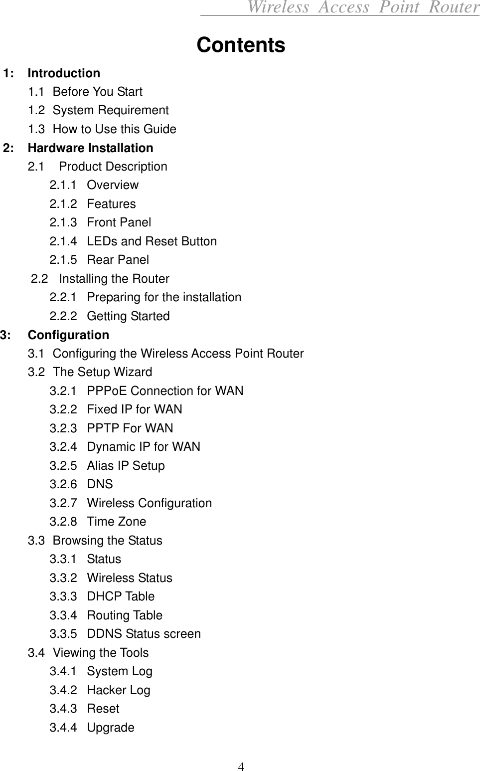      Wireless Access Point Router Contents 1: Introduction 1.1 Before You Start 1.2 System Requirement  1.3  How to Use this Guide 2: Hardware Installation 2.1  Product Description 2.1.1 Overview 2.1.2 Features 2.1.3 Front Panel 2.1.4  LEDs and Reset Button 2.1.5 Rear Panel 2.2   Installing the Router 2.2.1  Preparing for the installation 2.2.2 Getting Started 3: Configuration 3.1  Configuring the Wireless Access Point Router 3.2  The Setup Wizard 3.2.1  PPPoE Connection for WAN 3.2.2  Fixed IP for WAN 3.2.3  PPTP For WAN 3.2.4  Dynamic IP for WAN 3.2.5  Alias IP Setup 3.2.6 DNS 3.2.7 Wireless Configuration 3.2.8 Time Zone 3.3  Browsing the Status 3.3.1 Status 3.3.2 Wireless Status 3.3.3 DHCP Table 3.3.4 Routing Table 3.3.5  DDNS Status screen 3.4 Viewing the Tools 3.4.1 System Log 3.4.2 Hacker Log 3.4.3 Reset 3.4.4 Upgrade 4 