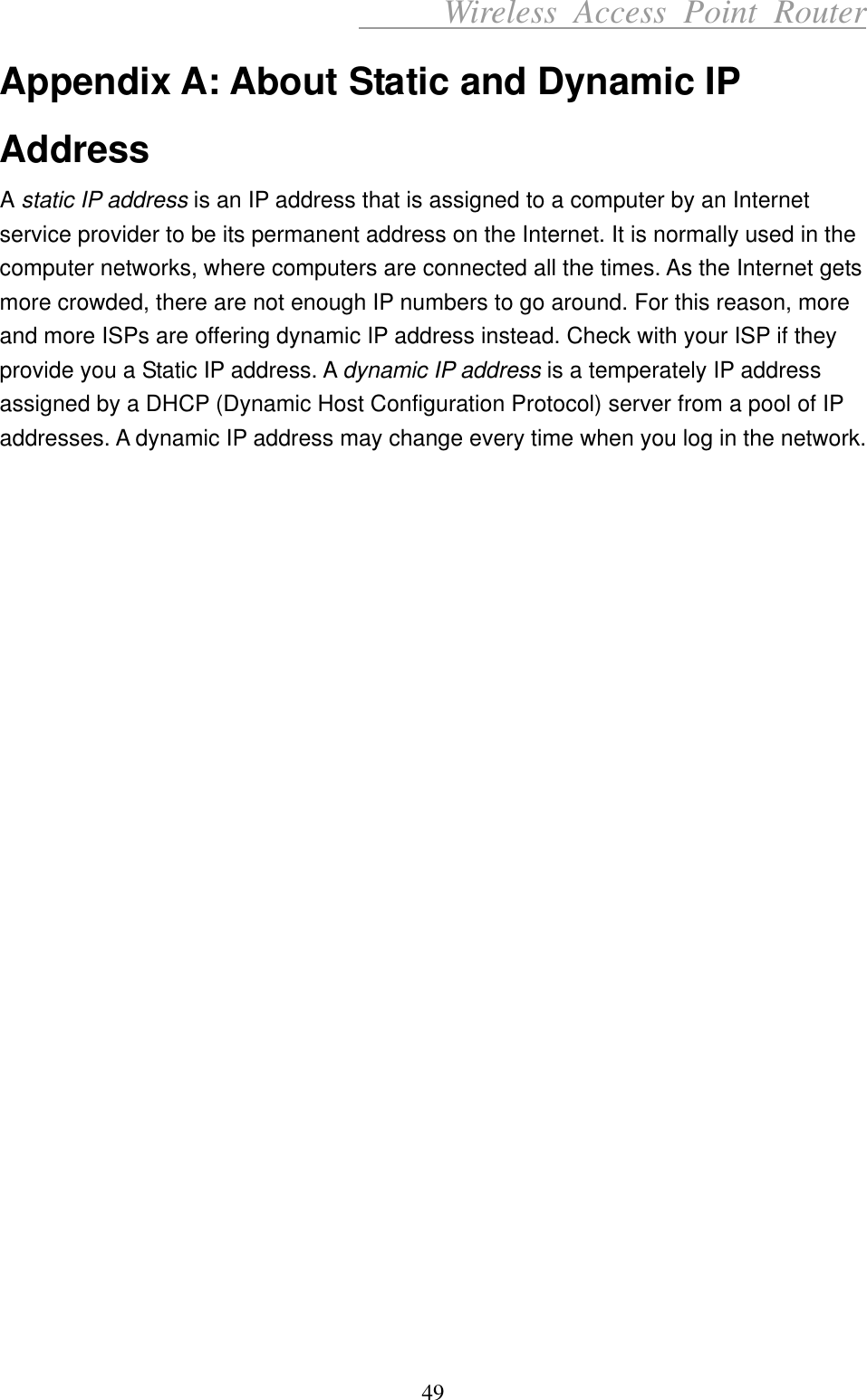      Wireless Access Point Router Appendix A: About Static and Dynamic IP Address A static IP address is an IP address that is assigned to a computer by an Internet service provider to be its permanent address on the Internet. It is normally used in the computer networks, where computers are connected all the times. As the Internet gets more crowded, there are not enough IP numbers to go around. For this reason, more and more ISPs are offering dynamic IP address instead. Check with your ISP if they provide you a Static IP address. A dynamic IP address is a temperately IP address assigned by a DHCP (Dynamic Host Configuration Protocol) server from a pool of IP addresses. A dynamic IP address may change every time when you log in the network.                       49 