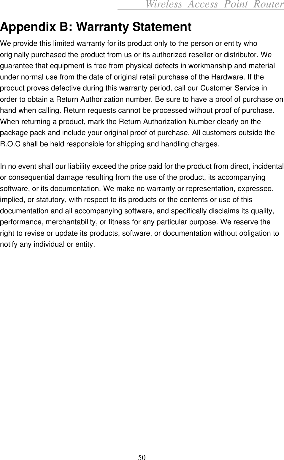      Wireless Access Point Router Appendix B: Warranty Statement We provide this limited warranty for its product only to the person or entity who originally purchased the product from us or its authorized reseller or distributor. We guarantee that equipment is free from physical defects in workmanship and material under normal use from the date of original retail purchase of the Hardware. If the product proves defective during this warranty period, call our Customer Service in order to obtain a Return Authorization number. Be sure to have a proof of purchase on hand when calling. Return requests cannot be processed without proof of purchase. When returning a product, mark the Return Authorization Number clearly on the package pack and include your original proof of purchase. All customers outside the R.O.C shall be held responsible for shipping and handling charges.    In no event shall our liability exceed the price paid for the product from direct, incidental or consequential damage resulting from the use of the product, its accompanying software, or its documentation. We make no warranty or representation, expressed, implied, or statutory, with respect to its products or the contents or use of this documentation and all accompanying software, and specifically disclaims its quality, performance, merchantability, or fitness for any particular purpose. We reserve the right to revise or update its products, software, or documentation without obligation to notify any individual or entity.  50 