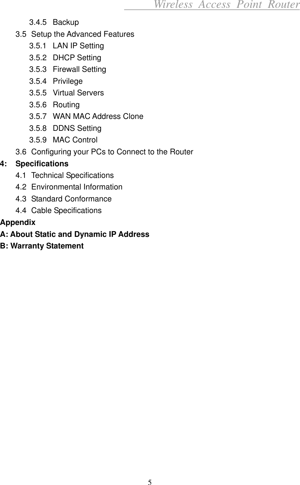      Wireless Access Point Router 3.4.5 Backup 3.5  Setup the Advanced Features 3.5.1  LAN IP Setting 3.5.2 DHCP Setting 3.5.3 Firewall Setting 3.5.4 Privilege 3.5.5 Virtual Servers 3.5.6 Routing 3.5.7  WAN MAC Address Clone 3.5.8 DDNS Setting 3.5.9 MAC Control 3.6  Configuring your PCs to Connect to the Router 4: Specifications 4.1 Technical Specifications 4.2 Environmental Information 4.3 Standard Conformance 4.4 Cable Specifications Appendix A: About Static and Dynamic IP Address B: Warranty Statement                   5 