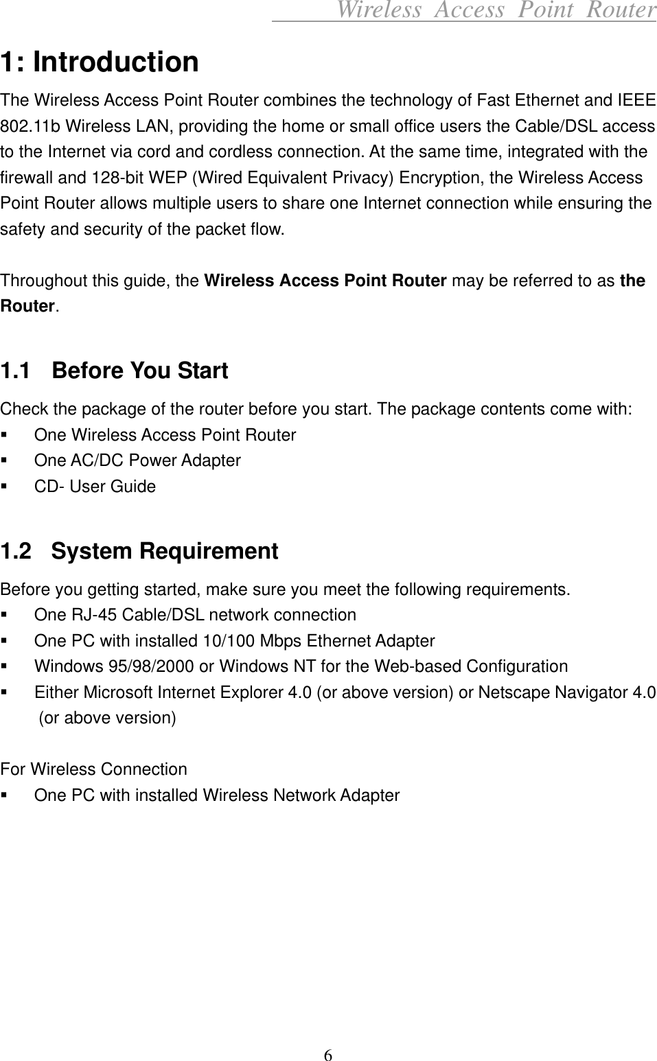      Wireless Access Point Router 1: Introduction The Wireless Access Point Router combines the technology of Fast Ethernet and IEEE 802.11b Wireless LAN, providing the home or small office users the Cable/DSL access to the Internet via cord and cordless connection. At the same time, integrated with the firewall and 128-bit WEP (Wired Equivalent Privacy) Encryption, the Wireless Access Point Router allows multiple users to share one Internet connection while ensuring the safety and security of the packet flow.  Throughout this guide, the Wireless Access Point Router may be referred to as the Router.  1.1 Before You Start Check the package of the router before you start. The package contents come with:   One Wireless Access Point Router   One AC/DC Power Adapter   CD- User Guide  1.2 System Requirement Before you getting started, make sure you meet the following requirements.   One RJ-45 Cable/DSL network connection   One PC with installed 10/100 Mbps Ethernet Adapter   Windows 95/98/2000 or Windows NT for the Web-based Configuration   Either Microsoft Internet Explorer 4.0 (or above version) or Netscape Navigator 4.0 (or above version)  For Wireless Connection   One PC with installed Wireless Network Adapter         6 