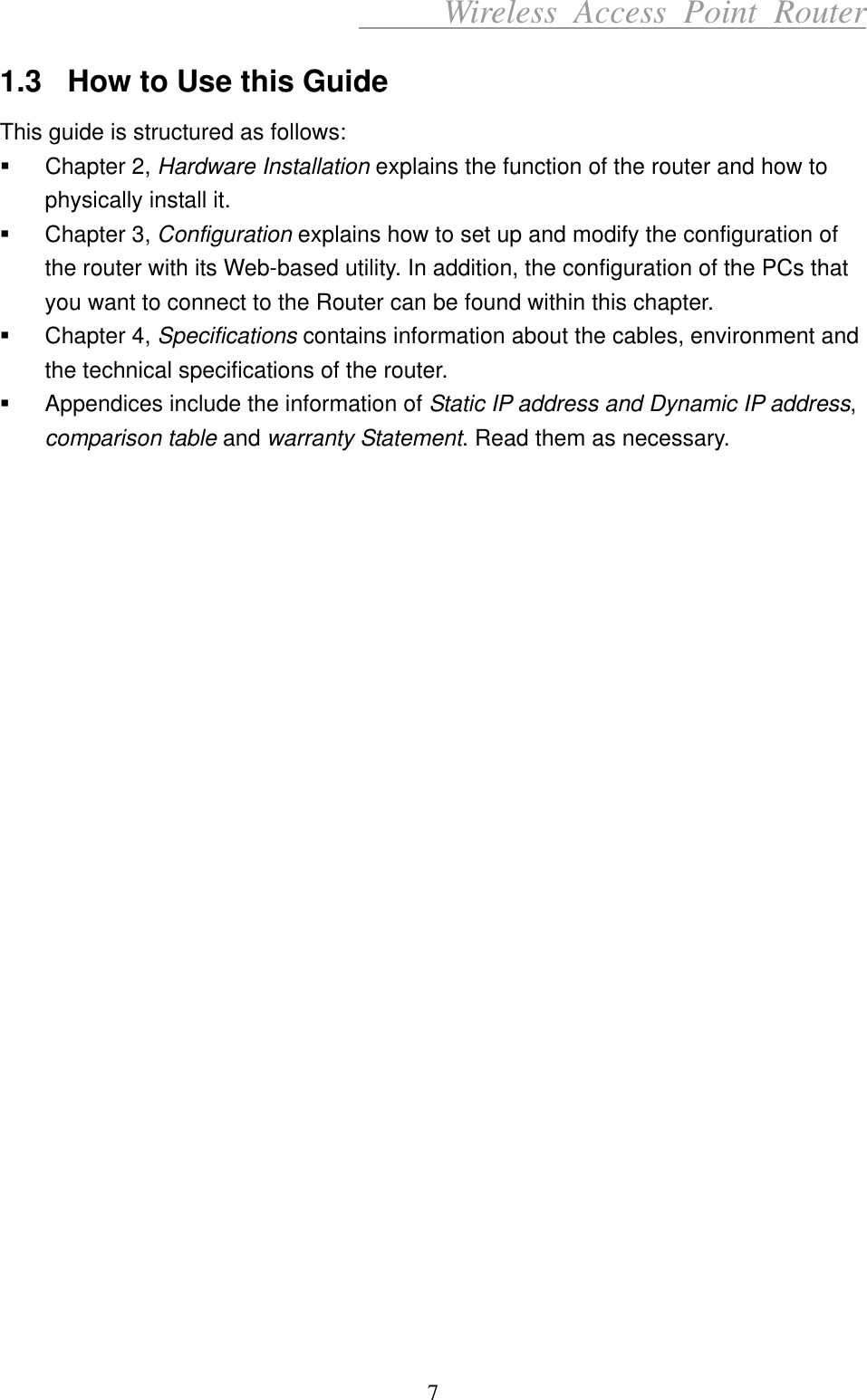      Wireless Access Point Router 1.3  How to Use this Guide This guide is structured as follows:   Chapter 2, Hardware Installation explains the function of the router and how to physically install it.   Chapter 3, Configuration explains how to set up and modify the configuration of the router with its Web-based utility. In addition, the configuration of the PCs that you want to connect to the Router can be found within this chapter.   Chapter 4, Specifications contains information about the cables, environment and the technical specifications of the router.   Appendices include the information of Static IP address and Dynamic IP address, comparison table and warranty Statement. Read them as necessary.                           7 