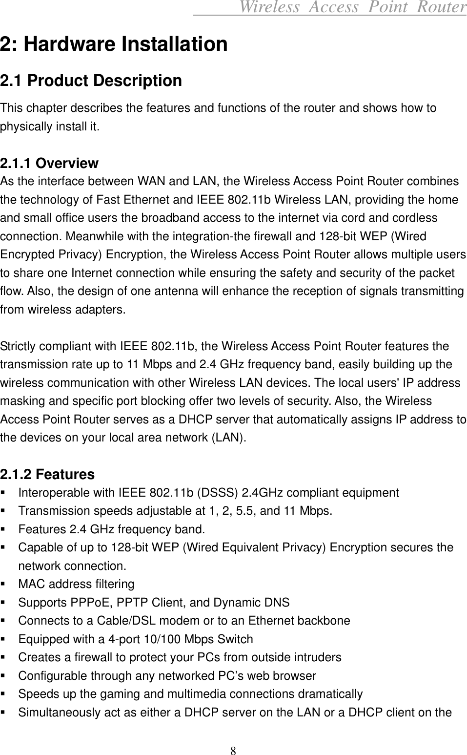      Wireless Access Point Router 2: Hardware Installation 2.1 Product Description This chapter describes the features and functions of the router and shows how to physically install it.  2.1.1 Overview As the interface between WAN and LAN, the Wireless Access Point Router combines the technology of Fast Ethernet and IEEE 802.11b Wireless LAN, providing the home and small office users the broadband access to the internet via cord and cordless connection. Meanwhile with the integration-the firewall and 128-bit WEP (Wired Encrypted Privacy) Encryption, the Wireless Access Point Router allows multiple users to share one Internet connection while ensuring the safety and security of the packet flow. Also, the design of one antenna will enhance the reception of signals transmitting from wireless adapters.  Strictly compliant with IEEE 802.11b, the Wireless Access Point Router features the transmission rate up to 11 Mbps and 2.4 GHz frequency band, easily building up the wireless communication with other Wireless LAN devices. The local users&apos; IP address masking and specific port blocking offer two levels of security. Also, the Wireless Access Point Router serves as a DHCP server that automatically assigns IP address to the devices on your local area network (LAN).  2.1.2 Features  Interoperable with IEEE 802.11b (DSSS) 2.4GHz compliant equipment  Transmission speeds adjustable at 1, 2, 5.5, and 11 Mbps.  Features 2.4 GHz frequency band.  Capable of up to 128-bit WEP (Wired Equivalent Privacy) Encryption secures the network connection.  MAC address filtering  Supports PPPoE, PPTP Client, and Dynamic DNS  Connects to a Cable/DSL modem or to an Ethernet backbone  Equipped with a 4-port 10/100 Mbps Switch  Creates a firewall to protect your PCs from outside intruders  Configurable through any networked PC’s web browser  Speeds up the gaming and multimedia connections dramatically  Simultaneously act as either a DHCP server on the LAN or a DHCP client on the 8 