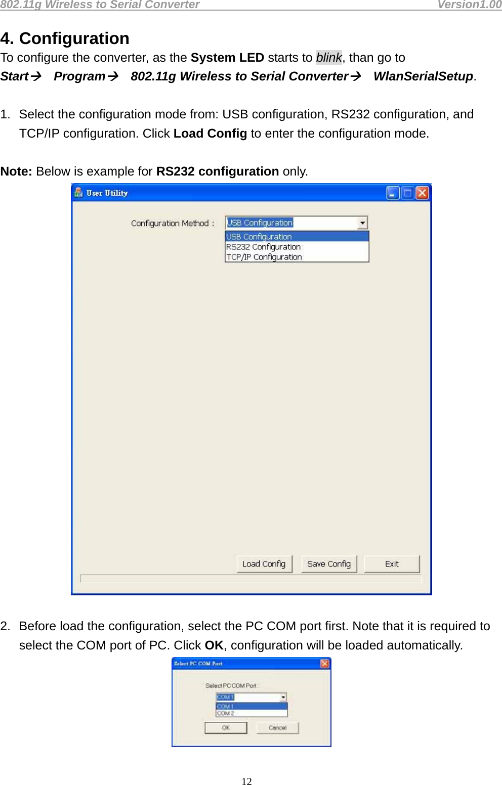 802.11g Wireless to Serial Converter                                         Version1.00  124. Configuration To configure the converter, as the System LED starts to blink, than go to Start Program 802.11g Wireless to Serial Converter WlanSerialSetup.   1.  Select the configuration mode from: USB configuration, RS232 configuration, and TCP/IP configuration. Click Load Config to enter the configuration mode.   Note: Below is example for RS232 configuration only.     2.  Before load the configuration, select the PC COM port first. Note that it is required to select the COM port of PC. Click OK, configuration will be loaded automatically.    