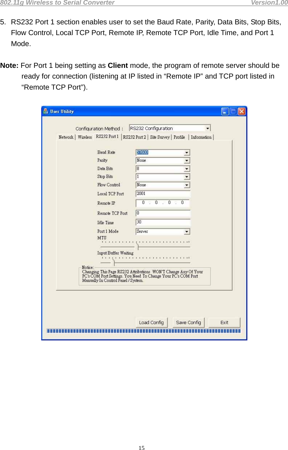 802.11g Wireless to Serial Converter                                         Version1.00  155.  RS232 Port 1 section enables user to set the Baud Rate, Parity, Data Bits, Stop Bits, Flow Control, Local TCP Port, Remote IP, Remote TCP Port, Idle Time, and Port 1 Mode.   Note: For Port 1 being setting as Client mode, the program of remote server should be ready for connection (listening at IP listed in “Remote IP” and TCP port listed in “Remote TCP Port”).             