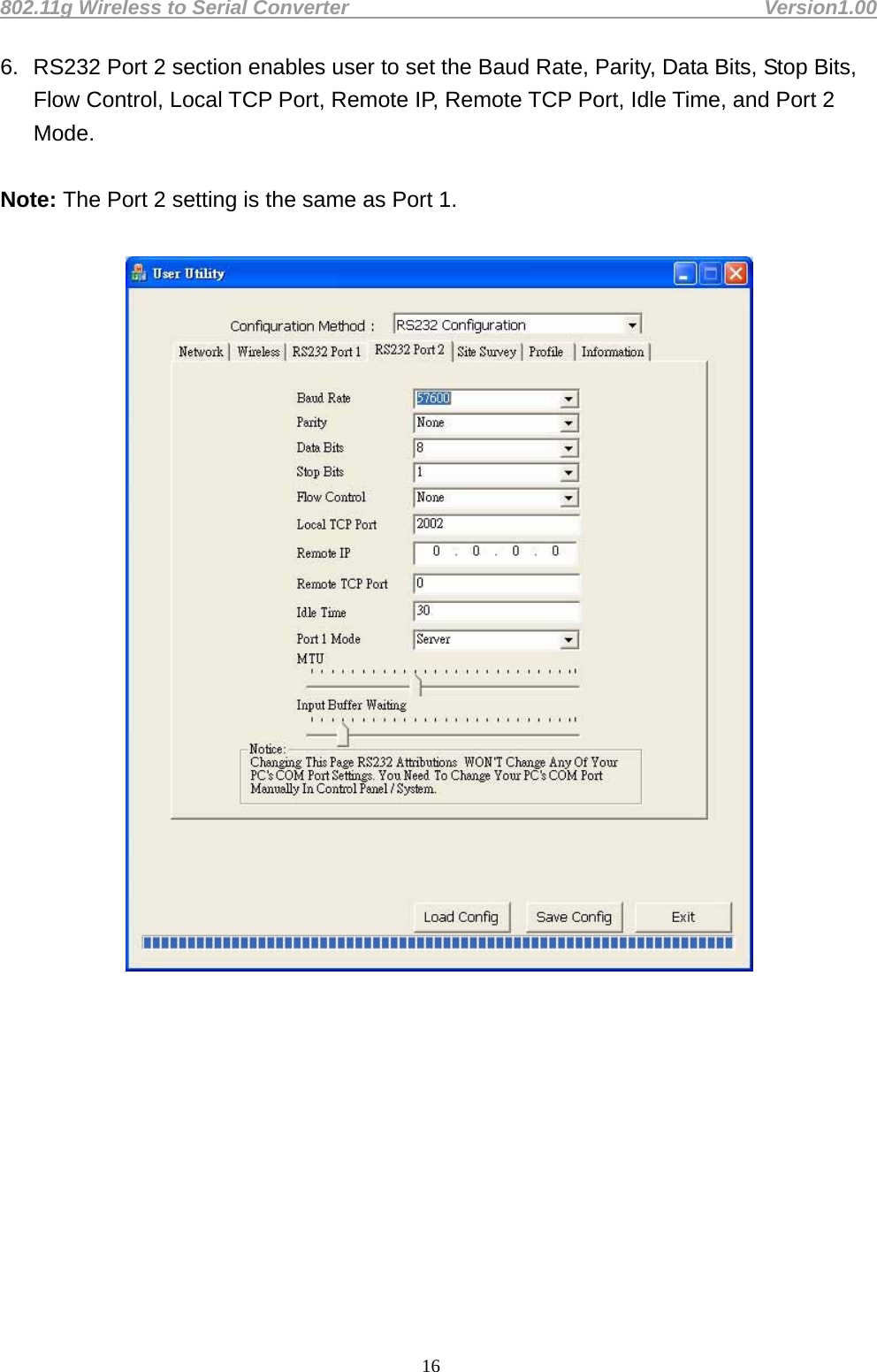 802.11g Wireless to Serial Converter                                         Version1.00  166.  RS232 Port 2 section enables user to set the Baud Rate, Parity, Data Bits, Stop Bits, Flow Control, Local TCP Port, Remote IP, Remote TCP Port, Idle Time, and Port 2 Mode.   Note: The Port 2 setting is the same as Port 1.               