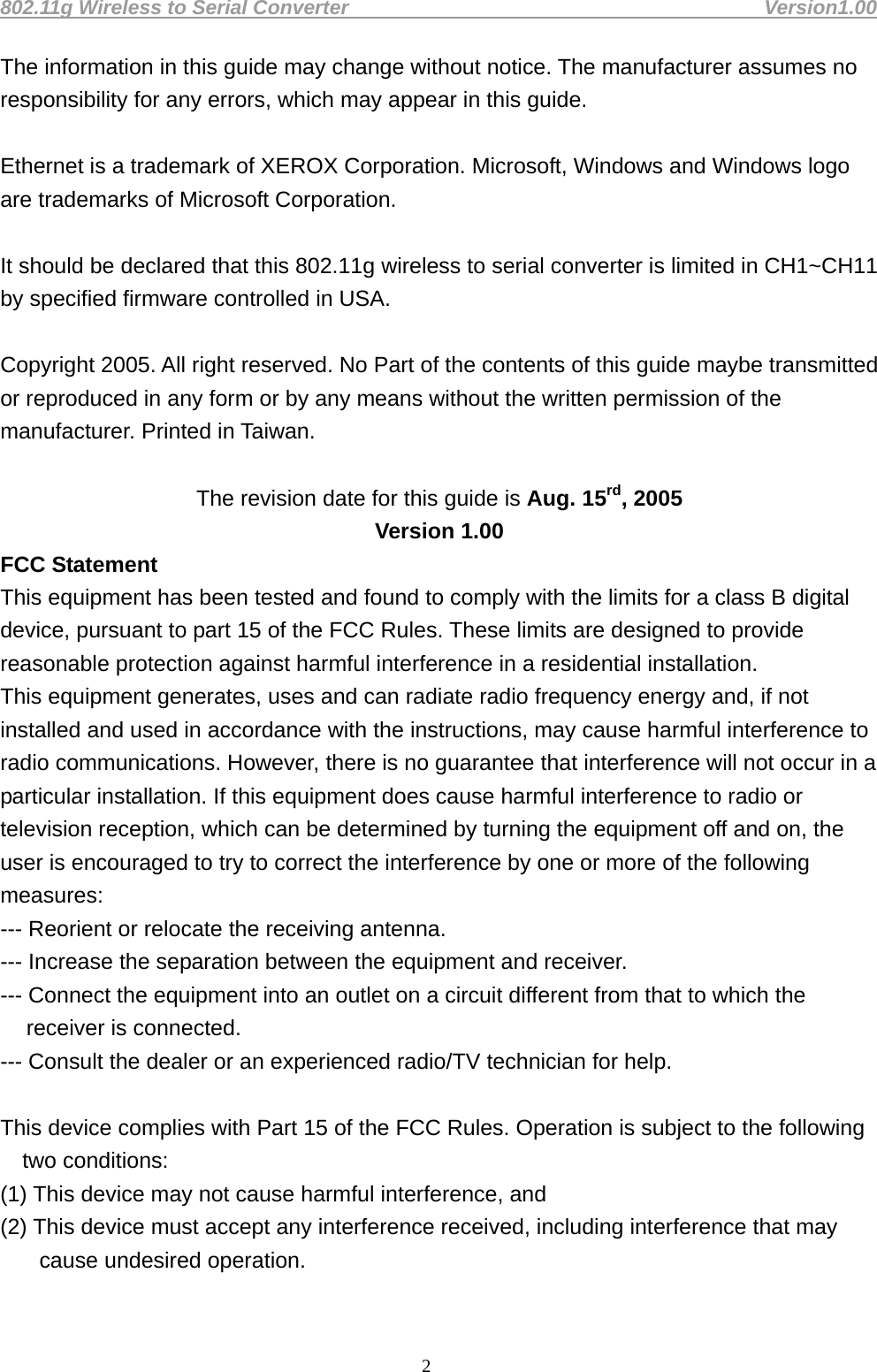 802.11g Wireless to Serial Converter                                         Version1.00  2The information in this guide may change without notice. The manufacturer assumes no responsibility for any errors, which may appear in this guide.  Ethernet is a trademark of XEROX Corporation. Microsoft, Windows and Windows logo are trademarks of Microsoft Corporation.  It should be declared that this 802.11g wireless to serial converter is limited in CH1~CH11 by specified firmware controlled in USA.  Copyright 2005. All right reserved. No Part of the contents of this guide maybe transmitted or reproduced in any form or by any means without the written permission of the manufacturer. Printed in Taiwan.  The revision date for this guide is Aug. 15rd, 2005 Version 1.00 FCC Statement This equipment has been tested and found to comply with the limits for a class B digital device, pursuant to part 15 of the FCC Rules. These limits are designed to provide reasonable protection against harmful interference in a residential installation. This equipment generates, uses and can radiate radio frequency energy and, if not installed and used in accordance with the instructions, may cause harmful interference to radio communications. However, there is no guarantee that interference will not occur in a particular installation. If this equipment does cause harmful interference to radio or television reception, which can be determined by turning the equipment off and on, the user is encouraged to try to correct the interference by one or more of the following measures: --- Reorient or relocate the receiving antenna. --- Increase the separation between the equipment and receiver. --- Connect the equipment into an outlet on a circuit different from that to which the receiver is connected. --- Consult the dealer or an experienced radio/TV technician for help.   This device complies with Part 15 of the FCC Rules. Operation is subject to the following two conditions: (1) This device may not cause harmful interference, and (2) This device must accept any interference received, including interference that may cause undesired operation.  