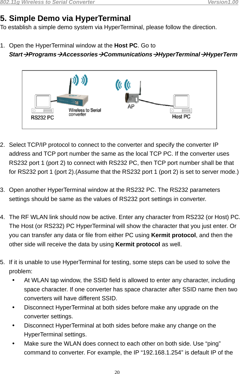 802.11g Wireless to Serial Converter                                         Version1.00  205. Simple Demo via HyperTerminal   To establish a simple demo system via HyperTerminal, please follow the direction.    1.  Open the HyperTerminal window at the Host PC. Go to StartProgramsAccessoriesCommunicationsHyperTerminalHyperTerm    2.  Select TCP/IP protocol to connect to the converter and specify the converter IP address and TCP port number the same as the local TCP PC. If the converter uses RS232 port 1 (port 2) to connect with RS232 PC, then TCP port number shall be that for RS232 port 1 (port 2).(Assume that the RS232 port 1 (port 2) is set to server mode.)    3.  Open another HyperTerminal window at the RS232 PC. The RS232 parameters settings should be same as the values of RS232 port settings in converter.    4.  The RF WLAN link should now be active. Enter any character from RS232 (or Host) PC. The Host (or RS232) PC HyperTerminal will show the character that you just enter. Or you can transfer any data or file from either PC using Kermit protocol, and then the other side will receive the data by using Kermit protocol as well.    5.  If it is unable to use HyperTerminal for testing, some steps can be used to solve the problem:   At WLAN tap window, the SSID field is allowed to enter any character, including space character. If one converter has space character after SSID name then two converters will have different SSID.     Disconnect HyperTerminal at both sides before make any upgrade on the converter settings.   Disconnect HyperTerminal at both sides before make any change on the HyperTerminal settings.     Make sure the WLAN does connect to each other on both side. Use “ping” command to converter. For example, the IP “192.168.1.254” is default IP of the 