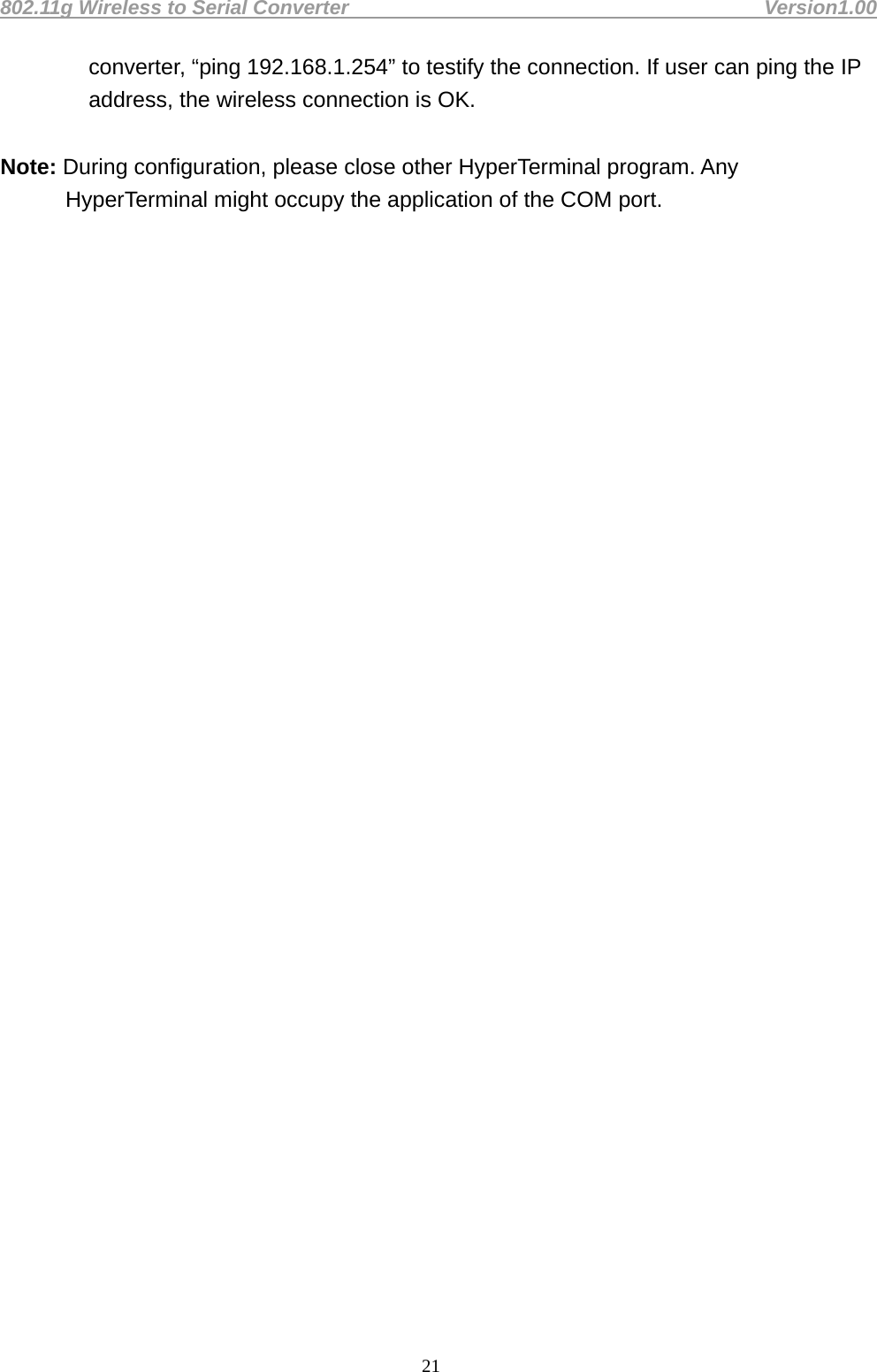 802.11g Wireless to Serial Converter                                         Version1.00  21converter, “ping 192.168.1.254” to testify the connection. If user can ping the IP address, the wireless connection is OK.    Note: During configuration, please close other HyperTerminal program. Any HyperTerminal might occupy the application of the COM port.                                    