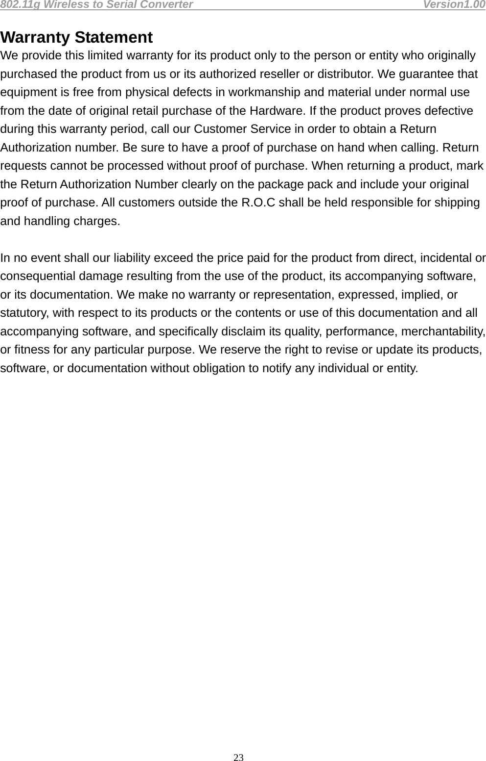 802.11g Wireless to Serial Converter                                         Version1.00  23Warranty Statement We provide this limited warranty for its product only to the person or entity who originally purchased the product from us or its authorized reseller or distributor. We guarantee that equipment is free from physical defects in workmanship and material under normal use from the date of original retail purchase of the Hardware. If the product proves defective during this warranty period, call our Customer Service in order to obtain a Return Authorization number. Be sure to have a proof of purchase on hand when calling. Return requests cannot be processed without proof of purchase. When returning a product, mark the Return Authorization Number clearly on the package pack and include your original proof of purchase. All customers outside the R.O.C shall be held responsible for shipping and handling charges.    In no event shall our liability exceed the price paid for the product from direct, incidental or consequential damage resulting from the use of the product, its accompanying software, or its documentation. We make no warranty or representation, expressed, implied, or statutory, with respect to its products or the contents or use of this documentation and all accompanying software, and specifically disclaim its quality, performance, merchantability, or fitness for any particular purpose. We reserve the right to revise or update its products, software, or documentation without obligation to notify any individual or entity.    