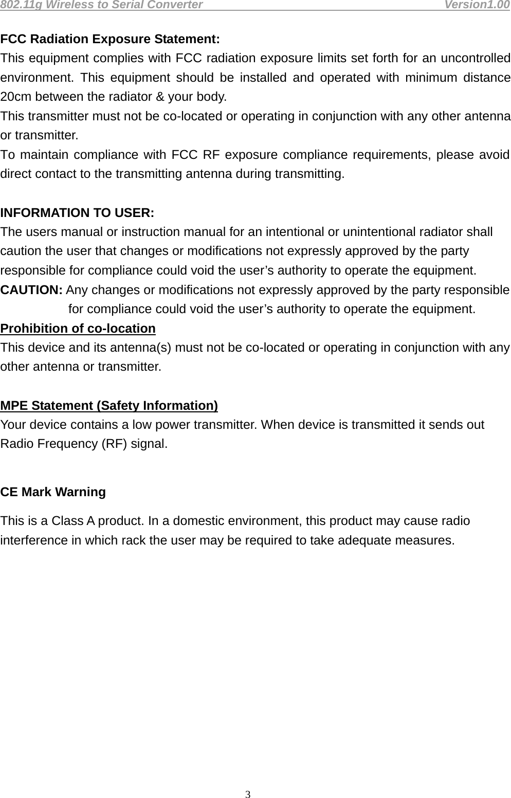 802.11g Wireless to Serial Converter                                         Version1.00  3FCC Radiation Exposure Statement: This equipment complies with FCC radiation exposure limits set forth for an uncontrolled environment. This equipment should be installed and operated with minimum distance 20cm between the radiator &amp; your body. This transmitter must not be co-located or operating in conjunction with any other antenna or transmitter. To maintain compliance with FCC RF exposure compliance requirements, please avoid direct contact to the transmitting antenna during transmitting.  INFORMATION TO USER: The users manual or instruction manual for an intentional or unintentional radiator shall caution the user that changes or modifications not expressly approved by the party responsible for compliance could void the user’s authority to operate the equipment. CAUTION: Any changes or modifications not expressly approved by the party responsible for compliance could void the user’s authority to operate the equipment. Prohibition of co-location This device and its antenna(s) must not be co-located or operating in conjunction with any other antenna or transmitter.  MPE Statement (Safety Information) Your device contains a low power transmitter. When device is transmitted it sends out Radio Frequency (RF) signal.  CE Mark Warning This is a Class A product. In a domestic environment, this product may cause radio interference in which rack the user may be required to take adequate measures.            