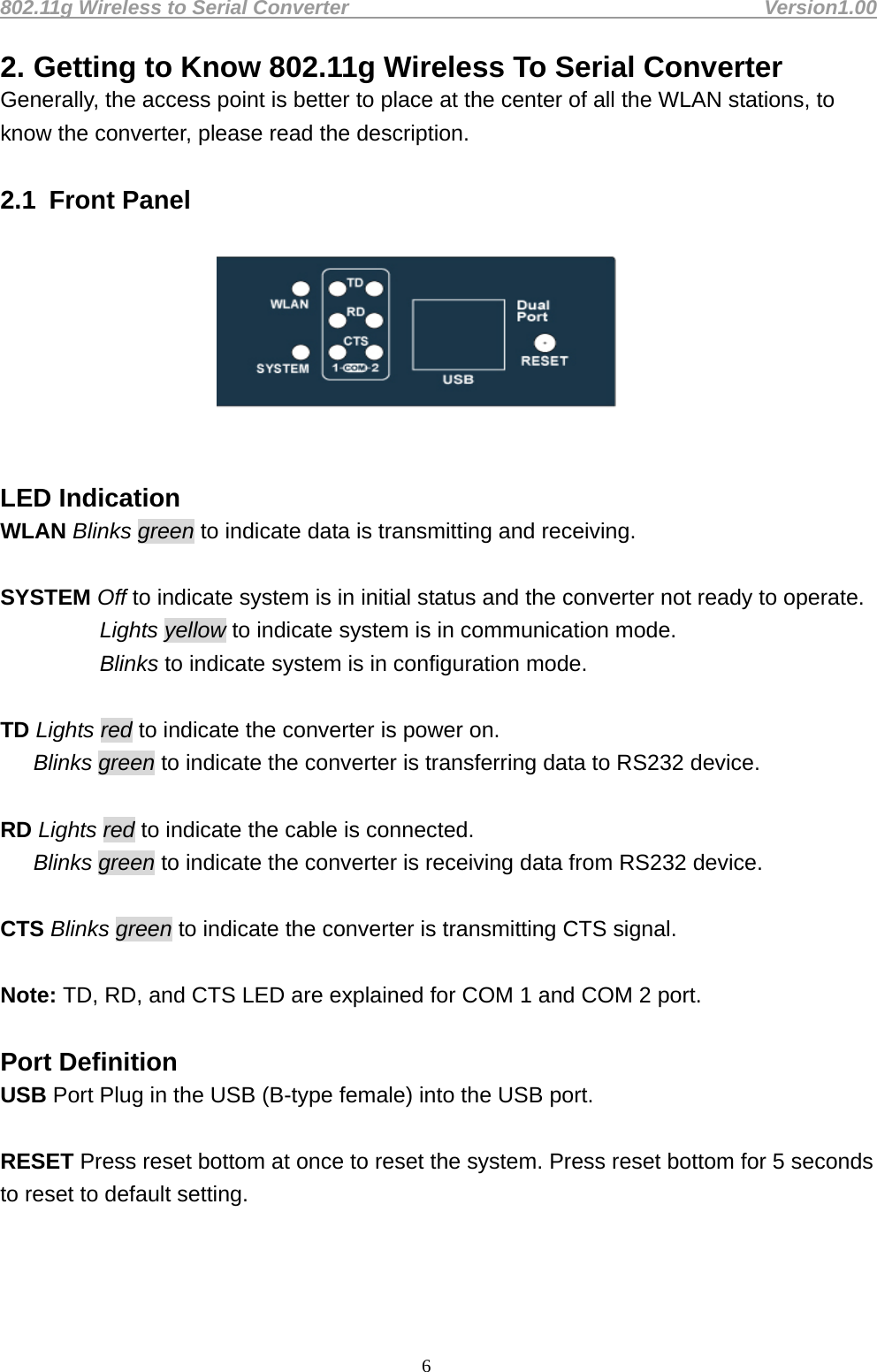 802.11g Wireless to Serial Converter                                         Version1.00  62. Getting to Know 802.11g Wireless To Serial Converter Generally, the access point is better to place at the center of all the WLAN stations, to know the converter, please read the description.    2.1  Front Panel   LED Indication WLAN Blinks green to indicate data is transmitting and receiving.    SYSTEM Off to indicate system is in initial status and the converter not ready to operate.   Lights yellow to indicate system is in communication mode.            Blinks to indicate system is in configuration mode.    TD Lights red to indicate the converter is power on.      Blinks green to indicate the converter is transferring data to RS232 device.      RD Lights red to indicate the cable is connected.    Blinks green to indicate the converter is receiving data from RS232 device.    CTS Blinks green to indicate the converter is transmitting CTS signal.    Note: TD, RD, and CTS LED are explained for COM 1 and COM 2 port.    Port Definition   USB Port Plug in the USB (B-type female) into the USB port.    RESET Press reset bottom at once to reset the system. Press reset bottom for 5 seconds to reset to default setting.      