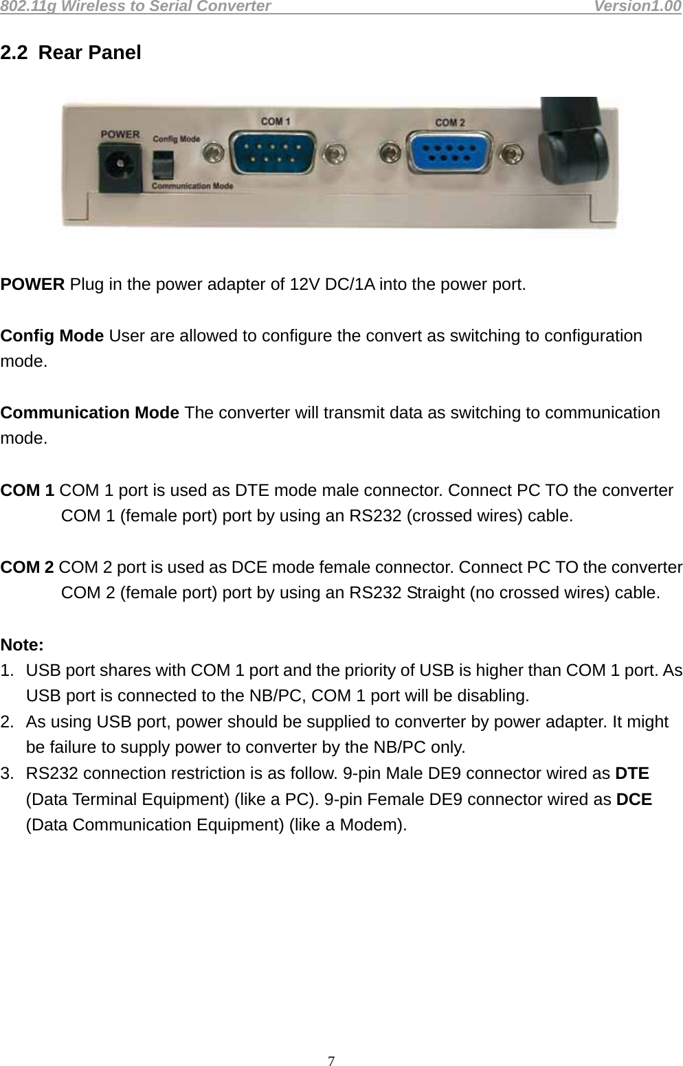 802.11g Wireless to Serial Converter                                         Version1.00  72.2  Rear Panel    POWER Plug in the power adapter of 12V DC/1A into the power port.    Config Mode User are allowed to configure the convert as switching to configuration mode.  Communication Mode The converter will transmit data as switching to communication mode.   COM 1 COM 1 port is used as DTE mode male connector. Connect PC TO the converter COM 1 (female port) port by using an RS232 (crossed wires) cable.  COM 2 COM 2 port is used as DCE mode female connector. Connect PC TO the converter COM 2 (female port) port by using an RS232 Straight (no crossed wires) cable.  Note:  1.  USB port shares with COM 1 port and the priority of USB is higher than COM 1 port. As USB port is connected to the NB/PC, COM 1 port will be disabling.   2.  As using USB port, power should be supplied to converter by power adapter. It might be failure to supply power to converter by the NB/PC only.   3.  RS232 connection restriction is as follow. 9-pin Male DE9 connector wired as DTE (Data Terminal Equipment) (like a PC). 9-pin Female DE9 connector wired as DCE (Data Communication Equipment) (like a Modem).        