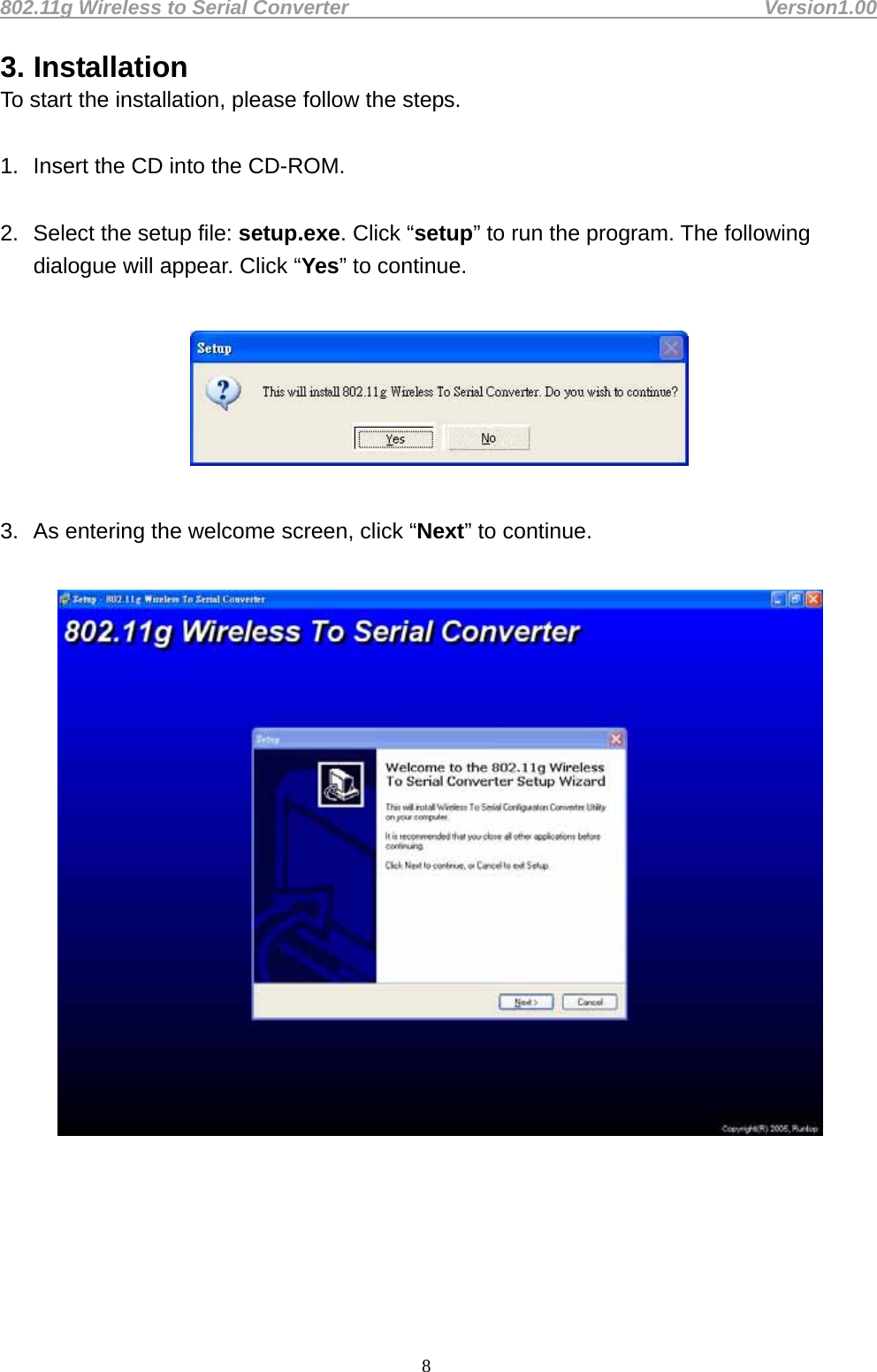 802.11g Wireless to Serial Converter                                         Version1.00  83. Installation To start the installation, please follow the steps.    1.  Insert the CD into the CD-ROM.    2.  Select the setup file: setup.exe. Click “setup” to run the program. The following dialogue will appear. Click “Yes” to continue.      3.  As entering the welcome screen, click “Next” to continue.        