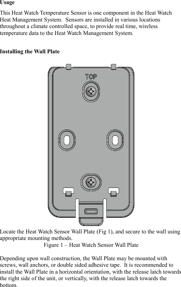 UsageThis Heat Watch Temperature Sensor is one component in the Heat Watch Heat Management System.  Sensors are installed in various locations throughout a climate controlled space, to provide real time, wireless temperature data to the Heat Watch Management System.Installing the Wall PlateLocate the Heat Watch Sensor Wall Plate (Fig 1), and secure to the wall using appropriate mounting methods.  Figure 1 &ndash; Heat Watch Sensor Wall PlateDepending upon wall construction, the Wall Plate may be mounted with screws, wall anchors, or double sided adhesive tape.  It is recommended to install the Wall Plate in a horizontal orientation, with the release latch towardsthe right side of the unit, or vertically, with the release latch towards the bottom.