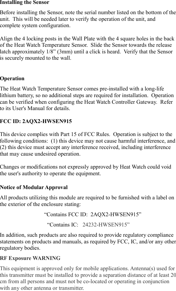 Installing the SensorBefore installing the Sensor, note the serial number listed on the bottom of theunit.  This will be needed later to verify the operation of the unit, and complete system configuration.Align the 4 locking posts in the Wall Plate with the 4 square holes in the back of the Heat Watch Temperature Sensor.  Slide the Sensor towards the release latch approximately 1/8&rdquo; (3mm) until a click is heard.  Verify that the Sensor is securely mounted to the wall.OperationThe Heat Watch Temperature Sensor comes pre-installed with a long-life lithium battery, so no additional steps are required for installation.  Operation can be verified when configuring the Heat Watch Controller Gateway.  Refer to its User's Manual for details.FCC ID: 2AQX2-HWSEN915This device complies with Part 15 of FCC Rules.  Operation is subject to the following conditions:  (1) this device may not cause harmful interference, and(2) this device must accept any interference received, including interference that may cause undesired operation.Changes or modifications not expressly approved by Heat Watch could void the user's authority to operate the equipment.Notice of Modular ApprovalAll products utilizing this module are required to be furnished with a label on the exterior of the enclosure stating:&ldquo;Contains FCC ID:  2AQX2-HWSEN915&rdquo;&ldquo;Contains IC:   24232-HWSEN915&rdquo;In addition, such products are also required to provide regulatory compliance statements on products and manuals, as required by FCC, IC, and/or any otherregulatory bodies.RF Exposure WARNINGThis equipment is approved only for mobile applications. Antenna(s) used for this transmitter must be installed to provide a separation distance of at least 20cm from all persons and must not be co-located or operating in conjunction with any other antenna or transmitter. 