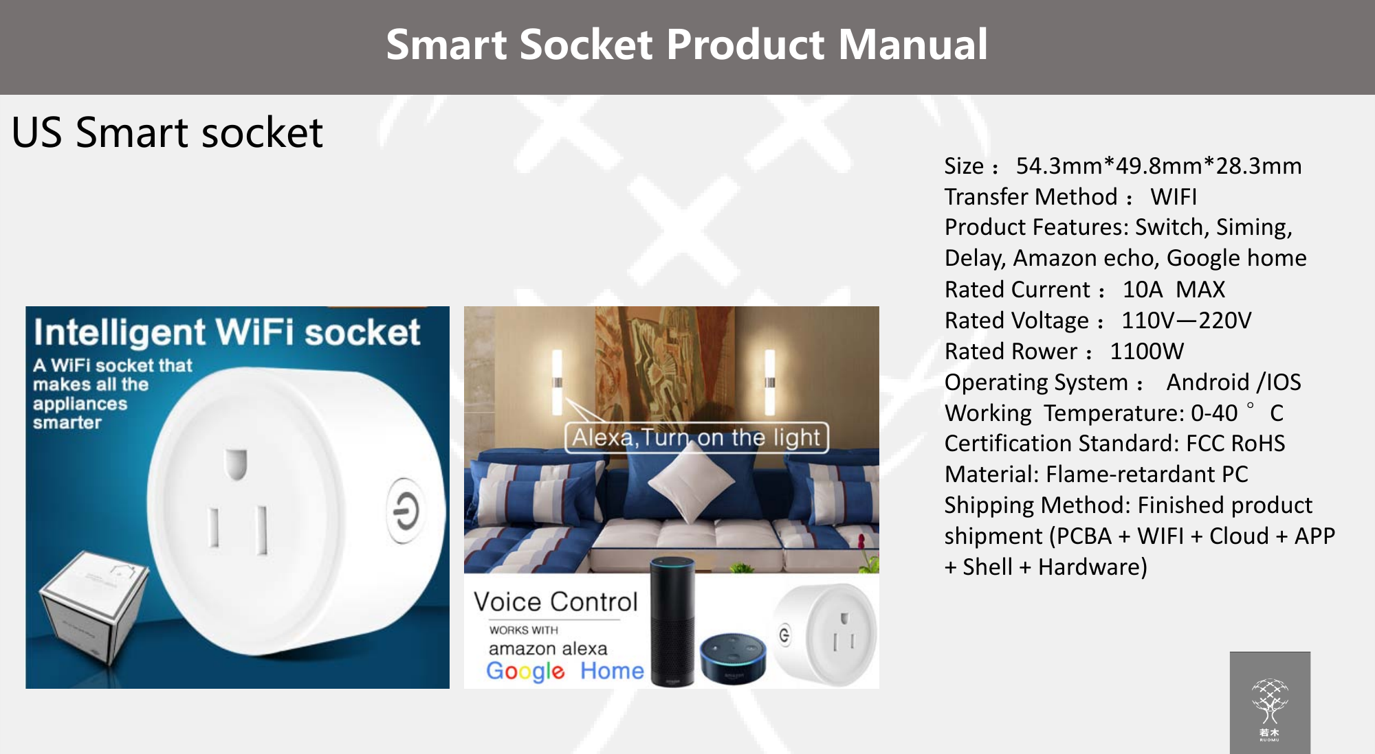 US Smart socketSmart Socket Product ManualSize ：54.3mm*49.8mm*28.3mmTransfer Method ：WIFIProduct Features: Switch, Siming, Delay, Amazon echo, Google homeRated Current ：10A  MAXRated Voltage ：110V&mdash;220VRated Rower ：1100WOperating System ：Android /IOSWorking  Temperature: 0-40 &deg;CCertification Standard: FCC RoHSMaterial: Flame-retardant PCShipping Method: Finished product shipment (PCBA + WIFI + Cloud + APP + Shell + Hardware)
