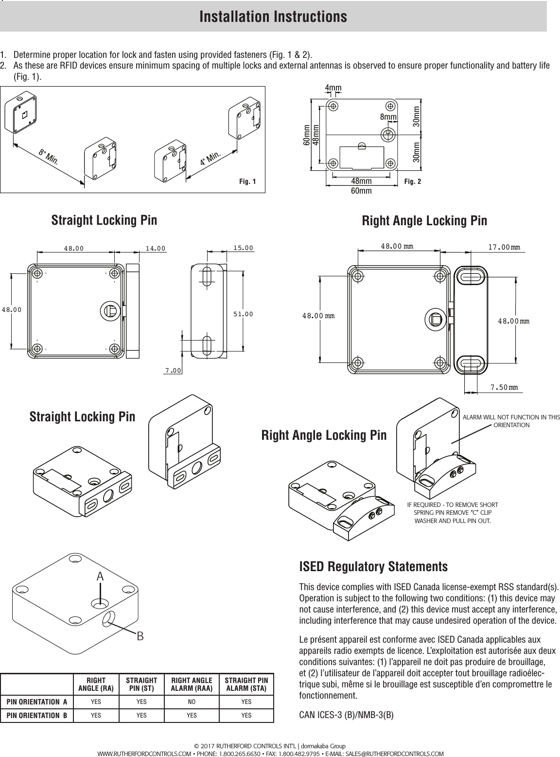 1. Installation Instructions1.  Determine proper location for lock and fasten using provided fasteners (Fig. 1 &amp; 2).2.  As these are RFID devices ensure minimum spacing of multiple locks and external antennas is observed to ensure proper functionality and battery life (Fig. 1).8" Min.4" Min.Fig. 160mm48mm30mm30mm4mm60mm48mm8mmFig. 2RIGHT ANGLE (RA)STRAIGHT PIN (ST)RIGHT ANGLE ALARM (RAA)STRAIGHT PIN ALARM (STA)PIN ORIENTATION  A YES YES NO YESPIN ORIENTATION  B YES YES YES YES       &copy; 2017 RUTHERFORD CONTROLS INT&rsquo;L | dormakaba Group        www.rutherfordcontrols.com &bull; Phone: 1.800.265.6630 &bull; fax: 1.800.482.9795 &bull; e-mail: sales@rutherfordcontrols.comStraight Locking Pin Right Angle Locking Pin 17.00mm  48.00 mm  7.50mm  48.00 mm  48.00mm  48.00 48.00 14.00  51.00  7.00  15.00 ABIF REQUIRED - TO REMOVE SHORT SPRING PIN REMOVE &ldquo;C&rdquo; CLIP WASHER AND PULL PIN OUT.ALARM WILL NOT FUNCTION IN THIS  ORIENTATIONStraight Locking PinRight Angle Locking PinISED Regulatory StatementsThis device complies with ISED Canada license-exempt RSS standard(s). Operation is subject to the following two conditions: (1) this device may not cause interference, and (2) this device must accept any interference, including interference that may cause undesired operation of the device.Le pr&eacute;sent appareil est conforme avec ISED Canada applicables aux appareils radio exempts de licence. L&rsquo;exploitation est autoris&eacute;e aux deux conditions suivantes: (1) l&rsquo;appareil ne doit pas produire de brouillage, et (2) l&rsquo;utilisateur de l&rsquo;appareil doit accepter tout brouillage radio&eacute;lec-trique subi, m&ecirc;me si le brouillage est susceptible d&rsquo;en compromettre le fonctionnement.CAN ICES-3 (B)/NMB-3(B)